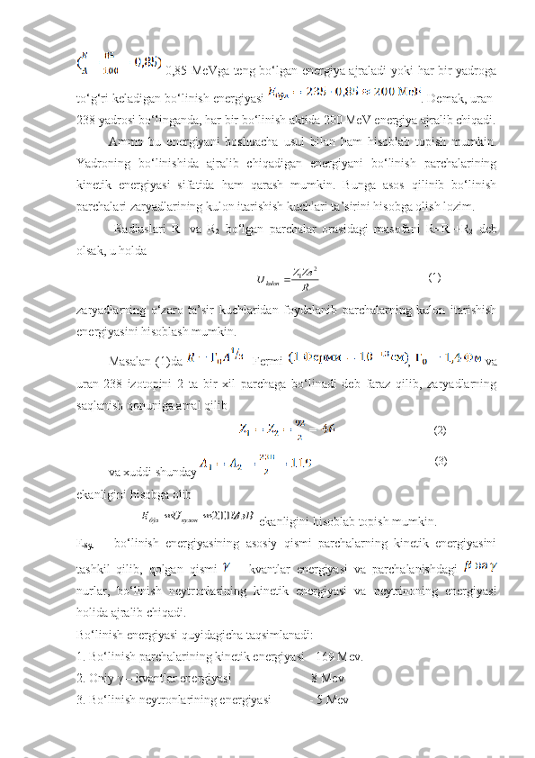   0,85 MeVga teng bo‘lgan energiya ajraladi yoki har bir yadroga
to‘g‘ri keladigan bo‘linish energiyasi  . Demak, uran-
238 yadrosi bo‘linganda, har bir bo‘linish aktida 200 MeV energiya ajralib chiqadi.
Ammo   bu   energiyani   boshqacha   usul   bilan   ham   hisoblab   topish   mumkin.
Yadroning   bo‘linishida   ajralib   chiqadigan   energiyani   bo‘linish   parchalarining
kinetik   energiyasi   sifatida   ham   qarash   mumkin.   Bunga   asos   qilinib   bo‘linish
parchalari zaryadlarining kulon itarishish kuchlari ta’sirini hisobga olish lozim. 
  Radiuslari   R
1   va   R
2   bo‘lgan   parchalar   orasidagi   masofani   R=R
1 +R
2   deb
olsak, u holda 
 R
Ze	Z	Ukulon	
2	1	                    
zaryadlarning   o‘zaro   ta’sir   kuchlaridan   foydalanib   parchalarning   kulon   itarishish
energiyasini hisoblash mumkin. 
Masalan   (1)da       Fermi   ,     va
uran-238   izotopini   2   ta   bir   xil   parchaga   bo‘linadi   deb   faraz   qilib,   zaryadlarning
saqlanish qonuniga amal qilib
   
va xuddi shunday 
ekanligini hisobga olib
 	
МэВ	U	E	кулон	бўл	200		  ekanligini hisoblab topish mumkin.
E
бўл   –   bo‘linish   energiyasining   asosiy   qismi   parchalarning   kinetik   energiyasini
tashkil   qilib,   qolgan   qismi     –   kvantlar   energiyasi   va   parchalanishdagi  
nurlar,   bo‘linish   neytronlarining   kinetik   energiyasi   va   neytrinoning   energiyasi
holida ajralib chiqadi.
Bo‘linish energiyasi quyidagicha taqsimlanadi:
1. Bo‘linish parchalarining kinetik energiyasi  -  169 Mev.
2. Oniy γ – kvantlar energiyasi                         - 8 Mev
3. Bo‘linish neytronlarining energiyasi              - 5 Mev (1)
(3)(2) 