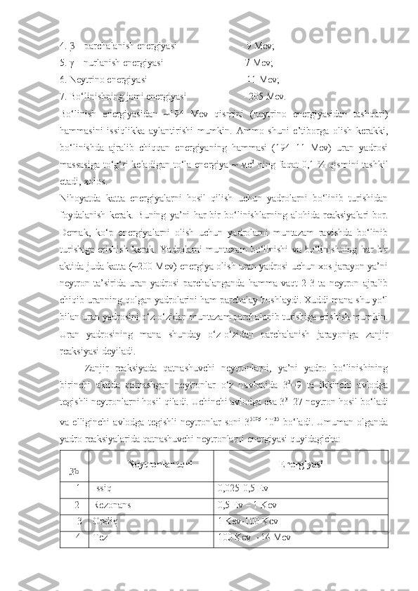 4. β – parchalanish energiyasi                            - 9 Mev;
5. γ – nurlanish energiyasi                                 - 7 Mev;
6. Neytrino energiyasi                                        - 11 Mev;
7. Bo‘linishning jami energiyasi                         - 205 Mev.
Bo‘linish   energiyasidan   ~194   Mev   qismini   (neytrino   energiyasidan   tashqari)
hammasini   issiqlikka   aylantirishi   mumkin.   Ammo   shuni   e’tiborga   olish   kerakki,
bo‘linishda   ajralib   chiqqan   energiyaning   hammasi   (194+11   Mev)   uran   yadrosi
massasiga  to‘g‘ri  keladigan  to‘la energiya ~  мс 2
  ning faqat  0,1 % qismini  tashkil
etadi, xolos.
Nihoyatda   katta   energiyalarni   hosil   qilish   uchun   yadrolarni   bo‘linib   turishidan
foydalanish   kerak.   Buning   ya’ni   har   bir   bo‘linishlarning   alohida   reaksiyalari   bor.
Demak,   ko‘p   energiyalarni   olish   uchun   yadrolarni   muntazam   ravishda   bo‘linib
turishiga   erishish   kerak.   Yadrolarni   muntazam   bo‘linishi   va   bo‘linishning   har   bir
aktida juda katta (~200 Mev) energiya olish uran yadrosi uchun xos jarayon ya’ni
neytron   ta’sirida   uran   yadrosi   parchalanganda   hamma   vaqt   2-3   ta   neytron   ajralib
chiqib uranning qolgan yadrolarini ham parchalay boshlaydi. Xuddi mana shu yo‘l
bilan uran yadrosini o‘z-o‘zidan muntazam parchalanib turishiga erishish mumkin.
Uran   yadrosining   mana   shunday   o‘z-o‘zidan   parchalanish   jarayoniga   zanjir
reaksiyasi deyiladi.
Zanjir   reaksiyada   qatnashuvchi   neytronlarni,   ya’ni   yadro   bo‘linishining
birinchi   aktida   qatnashgan   neytronlar   o‘z   navbatida   3 2
=9   ta   ikkinchi   avlodga
tegishli neytronlarni hosil qiladi. Uchinchi avlodga esa 3 3
=27 neytron hosil bo‘ladi
va   elliginchi   avlodga   tegishli   neytronlar   soni   3 50  
10 25
  bo‘ladi.   Umuman   olganda
yadro reaksiyalarida qatnashuvchi neytronlarni energiyasi quyidagicha:
     
№        Neytronlar turi Energiyasi
   1 Issiq 0,025-0,5 Ev
  2 Rezonans  0,5 Ev – 1 Kev
    3 Oraliq 1 Kev-100 Kev 
   4 Tez 100 Kev – 14 Mev 