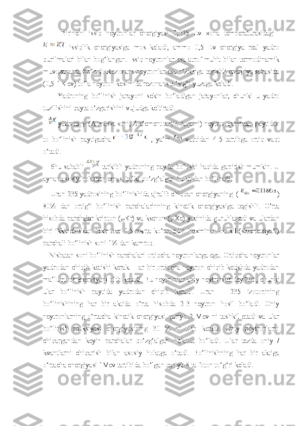 Birinchi   issiq   neytronlar   energiyasi   0,025   Ev   xona   temperaturasidagi  
  issiqlik   energiyasiga   mos   keladi,   ammo   0,5   Ev   energiya   real   yadro
qurilmalari bilan bog‘langan. Issiq neytronlar esa atrof-muhit bilan termodinamik
muvozanatda bo‘ladi. Rezonans neytronlar esa o‘zlariga tegishli energiya sohasida
(0,5-1 Kev) to‘la neytron kesimida rezonans to‘sig‘i yuzaga keladi. 
        Yadroning   bo‘linish   jarayoni   sekin   bo‘ladigan   jarayonlar,   chunki   u   yadro
tuzilishini qayta o‘zgarishini vujudga keltiradi.
     yadroning (А-massa soni, Z-element tartib raqami) neytron qamrash  paytidan
to   bo‘linish   paytigachа   ,   ya’ni     vaqtidan   4-5   tartibga   ortiq   vaqt
o‘tadi. 
     Shu sababli     tarkibli yadroning paydo bo‘lishi  haqida gapirish mumkin. U
aynan asosiy holatdan emas, balki qo‘zg‘algan holatidan bo‘linadi.
    Uran-235 yadrosining bo‘linishida ajralib chiqqan energiyaning  (Мэв	Eбўл	200 )
80%   dan   ortig‘i   bo‘linish   parchalarinning   kinetik   energiyasiga   tegishli.   O‘rta
hisobda parchalar kripton (
36 Kr) va ksenon (
54 Xe) yaqinida guruhlanadi va ulardan
biri ikkinchisidan taxminan 1,5 marta ko‘proqdir. Taxminan bir xil (simmetriyali)
parchali bo‘linish soni 1% dan kamroq.
   Nisbatan soni bo‘linish parchalari ortiqcha neytronlarga ega. Ortiqcha neytronlar
yadrodan chiqib  ketishi   kerak.  Har  bir  ortiqcha  neytron  chiqib ketishda  yadrodan
ma’lum bir energiyani olib ketadi. Bu neytronlar oniy neytronlar deyiladi, chunki
ular   bo‘linish   paytida   yadrodan   chiqib   ketadi.   Uran   –   235   izotopining
bo‘linishining   har   bir   aktida   o‘rta   hisobda   2-3   neytron   hosil   bo‘ladi.   Oniy
neytronlarning   o‘rtacha   kinetik   energiyasi   qariyb   2   Mev   ni   tashkil   etadi   va   ular
bo‘linish   reaksiyasi   energiyasining   30   %   ni   olib   ketadi.   Oniy   neytronlarni
chiqargandan   keyin   parchalar   qo‘zg‘algan   holatda   bo‘ladi.   Ular   tezda   oniy   /
kvantlarni   chiqarish   bilan   asosiy   holatga   o‘tadi.   Bo‘linishning   har   bir   aktiga
o‘rtacha energiyasi 1Mev tartibida bo‘lgan qariyb 8 ta foton to‘g‘ri keladi.  