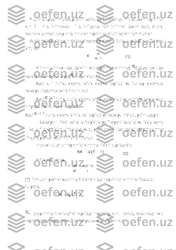     Yuqorida aytganimizdek yadroni ketma-ket bo‘linishiga olib keluvchi neytronlar
soni   2   –   3   ta   bo‘lmasdan     1   ta   bo‘lganda   ham   bo‘linish   davom   etadi,   chunki
rezonans qamrash jarayonida bir qism neytronlar chiqib ketishi ham mumkin. 
     Zanjir  reaksiyasining  borishini  chegaraviy sharti  sifatida quyidagi  koeffitsiyent
kiritilgan:
        
K-biron – bir avlodga tegishli issiq neytronlar sonining(   ) o‘tgan avlodga
tegishli issiq neytronlarga ( ) nisbatidir.
Agar   k=1   bo‘lsa   sistema   kritik   sistema   deyiladi   va   bunday   sistemada
reaksiya o‘zgarmas tezlik bilan boradi. 
Agar   bo‘lsa bunda sistema kritik usti deyiladi va zanjir reaksiyasi vaqt
bo‘yicha o‘sib boruvchi deyiladi.
Agar   bunda sistema kiritik osti deyiladi va reaksiya o‘chadi, ya’ni tugaydi.
   Reaksiyani o‘sish tezligi ko‘payish koyeffitsiyenti kattaligi va ikkita ketma
–   ket   bo‘linish   aktlari   o‘rtasidagi   vaqt,   ya’ni   bir   avlodga   tegishli   neytronlarning
o‘rtacha yashash vaqti   bilan aniqlanadi.
Bitta avlod uchun neytronlar sonining o‘sishi quyidagicha: 
                                            
Birlik vaqt ichid а
                                    
(6) formulani yechish vaqtining   elementidagi neytronlar  sonini ko‘rasatadi,
bu yerda
                                
  - jarayonning boshlang‘ich paytidagi neytronlar soni. Demak, reaktordagi issiq
neytronlar soni eksponensial qonuniyat asosida o‘sib boradi.  (4))
(5)) 