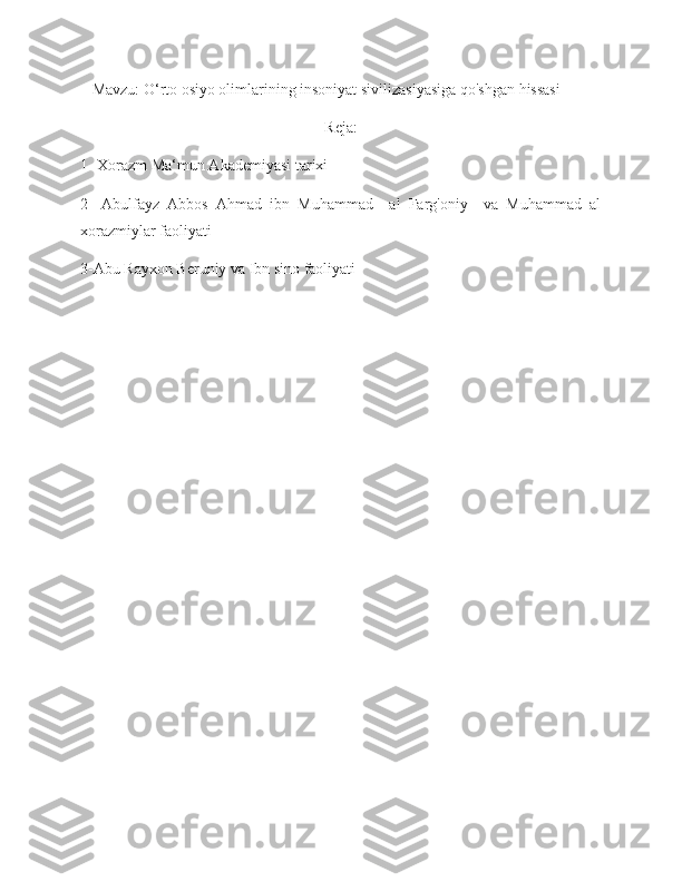    Mavzu: O‘rto osiyo olimlarining insoniyat sivilizasiyasiga qo'shgan hissasi
Reja:
1- Xorazm Ma‘mun Akademiyasi tarixi
2-   Abulfayz   Abbos   Ahmad   ibn   Muhammad     al   Farg'oniy     va   Muhammad   al
xorazmiylar faoliyati
3-Abu Rayxon Beruniy va Ibn sino faoliyati 
