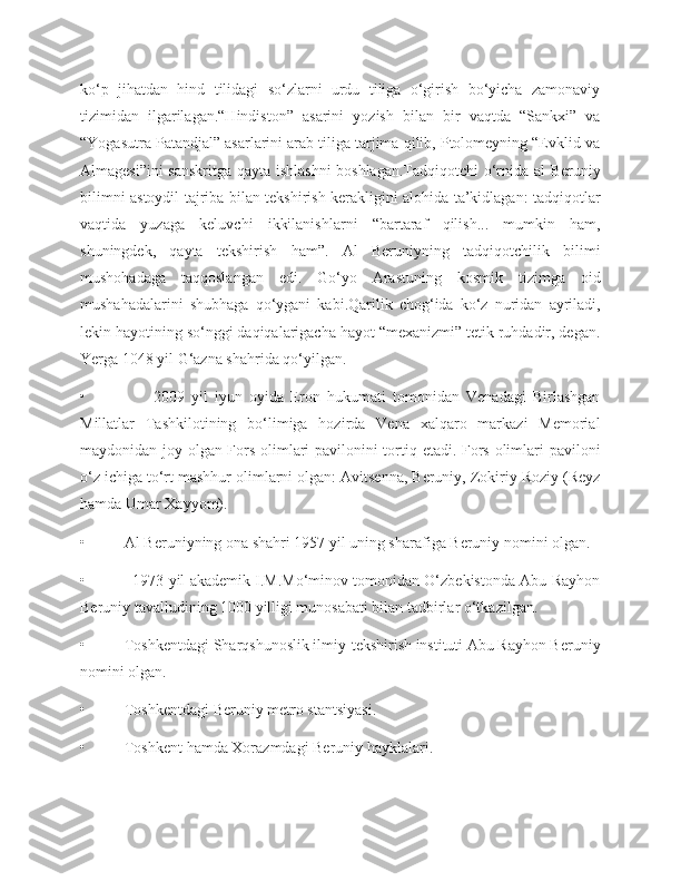 ko‘p   jihatdan   hind   tilidagi   so‘zlarni   urdu   tiliga   o‘girish   bo‘yicha   zamonaviy
tizimidan   ilgarilagan.“Hindiston”   asarini   yozish   bilan   bir   vaqtda   “Sankxi”   va
“Yogasutra Patandjal” asarlarini arab tiliga tarjima qilib, Ptolomeyning “Evklid va
Almagesi”ini sanskritga qayta ishlashni  boshlagan.Tadqiqotchi  o‘rnida al Beruniy
bilimni astoydil tajriba bilan tekshirish kerakligini alohida ta’kidlagan: tadqiqotlar
vaqtida   yuzaga   keluvchi   ikkilanishlarni   “bartaraf   qilish...   mumkin   ham,
shuningdek,   qayta   tekshirish   ham”.   Al   Beruniyning   tadqiqotchilik   bilimi
mushohadaga   taqqoslangan   edi.   Go‘yo   Arastuning   kosmik   tizimga   oid
mushahadalarini   shubhaga   qo‘ygani   kabi.Qarilik   chog‘ida   ko‘z   nuridan   ayriladi,
lekin hayotining so‘nggi daqiqalarigacha hayot “mexanizmi” tetik ruhdadir, degan.
Yerga 1048 yil G‘azna shahrida qo‘yilgan.
•                     2009   yil   iyun   oyida   Eron   hukumati   tomonidan   Venadagi   Birlashgan
Millatlar   Tashkilotining   bo‘limiga   hozirda   Vena   xalqaro   markazi   Memorial
maydonidan joy olgan Fors olimlari pavilonini tortiq etadi. Fors olimlari paviloni
o‘z ichiga to‘rt mashhur olimlarni olgan: Avitsenna, Beruniy, Zokiriy Roziy (Reyz
hamda Umar Xayyom).
•          Al Beruniyning ona shahri 1957 yil uning sharafiga Beruniy nomini olgan.
•               1973 yil akademik I.M.Mo‘minov tomonidan O‘zbekistonda Abu Rayhon
Beruniy tavalludining 1000 yilligi munosabati bilan tadbirlar o‘tkazilgan.
•          Toshkentdagi Sharqshunoslik ilmiy-tekshirish instituti Abu Rayhon Beruniy
nomini olgan.
•          Toshkentdagi Beruniy metro stantsiyasi.
•          Toshkent hamda Xorazmdagi Beruniy hayklalari. 