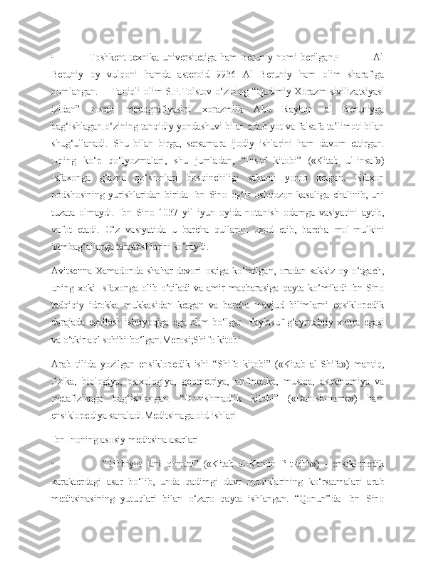 •                   Toshkent  texnika universitetiga ham Beruniy nomi berilgan.•                   Al
Beruniy   oy   vulqoni   hamda   asteroid   9936   Al   Beruniy   ham   olim   sharafiga
nomlangan.       Taniqli olim S.P.Tolstov o‘zining “Qadimiy Xorazm sivilizatsiyasi
izidan”   nomli   monografiyasini   xorazmlik   Abu   Rayhon   al   Beruniyga
bag‘ishlagan.o‘zining tanqidiy yondashuvi bilan adabiyot va falsafa ta’limoti bilan
shug‘ullanadi.   Shu   bilan   birga,   sersamara   ijodiy   ishlarini   ham   davom   ettirgan.
Uning   ko‘p   qo‘lyozmalari,   shu   jumladan,   “Insof   kitobi”   («Kitab   ul-insaf»)
Isfaxоnga   g‘azna   qo‘shinlari   bosqinchiligi   sababli   yonib   ketgan.   Isfaxon
podshosining   yurishlaridan   birida   Ibn   Sino   og‘ir   oshqozon   kasaliga   chalinib,   uni
tuzata   olmaydi.   Ibn   Sino   1037   yil   iyun   oyida   notanish   odamga   vasiyatini   aytib,
vafot   etadi.   O‘z   vasiyatida   u   barcha   qullarini   ozod   etib,   barcha   mol-mulkini
kambag‘allarga tarqatishlarini so’raydi.
Avitsenna Xamadonda shahar  devori  ostiga ko‘milgan, oradan sakkiz oy o‘tgach,
uning   xoki   Isfaxonga   olib   o‘tiladi   va   amir   maqbarasiga   qayta   ko‘miladi.Ibn   Sino
tadqiqiy   idrokka   mukkasidan   ketgan   va   barcha   mavjud   bilimlarni   ensiklopedik
darajada   egallash   ishtiyoqiga   ega   olim   bo‘lgan.   Faylasuf   g‘ayritabiiy   xotira   egasi
va o‘tkir aql sohibi bo‘lgan.Merosi;Shifo kitobi
Arab   tilida   yozilgan   ensiklopedik   ishi   “Shifo   kitobi”   («Kitab   al-Shifa»)   mantiq,
fizika,   biologiya,   psixologiya,   geometriya,   arifmetika,   musiqa,   astronomiya   va
metafizikaga   bag‘ishlangan.   “Donishmadlik   kitobi”   («Danish-name»)   ham
ensiklopediya sanaladi.Meditsinaga oid ishlari
Ibn Inoning asosiy meditsina asarlari
•                     “Tibbiyot   fani   qonuni”   («Kitab   al-Kanun   fi-t-tibb»)   -   ensiklopedik
xarakterdagi   asar   bo‘lib,   unda   qadimgi   davr   mediklarining   ko‘rsatmalari   arab
meditsinasining   yutuqlari   bilan   o‘zaro   qayta   ishlangan.   “Qonun”da   Ibn   Sino 