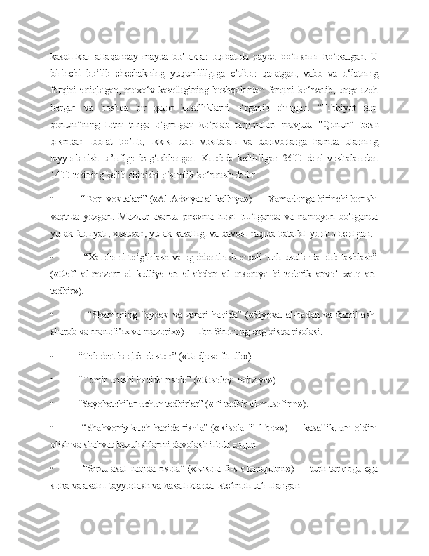 kasalliklar   allaqanday   mayda   bo‘laklar   oqibatida   paydo   bo‘lishini   ko‘rsatgan.   U
birinchi   bo‘lib   chechakning   yuqumliligiga   e’tibor   qaratgan,   vabo   va   o‘latning
farqini   aniqlagan,  moxo‘v  kasalligining  boshqalardan   farqini   ko‘rsatib,   unga  izoh
bergan   va   boshqa   bir   qator   kasalliklarni   o‘rganib   chiqqan.   “Tibbiyot   fani
qonuni”ning   lotin   tiliga   o‘girilgan   ko‘plab   tarjimalari   mavjud.   “Qonun”   besh
qismdan   iborat   bo’lib,   ikkisi   dori   vositalari   va   dorivorlarga   hamda   ularning
tayyorlanish   ta’rifiga   bag‘ishlangan.   Kitobda   keltirilgan   2600   dori   vositalaridan
1400 tasining kelib chiqishi o‘simlik ko‘rinishidadir.
•          “Dori vositalari” («Al-Adviyat al kalbiya») — Xamadonga birinchi borishi
vaqtida   yozgan.   Mazkur   asarda   pnevma   hosil   bo‘lganda   va   namoyon   bo‘lganda
yurak faoliyati, xususan, yurak kasalligi va davosi haqida batafsil yoritib berilgan.
•                   “Xatolarni to‘g‘irlash va ogohlantirish orqali turli usullarda olib tashlash”
(«Daf’   al-mazorr   al   kulliya   an   al-abdon   al   insoniya   bi-tadorik   anvo’   xato   an-
tadbir»).
•                   “Sharobning foydasi  va zarari haqida” («Siyosat  al-badan va fazoil ash-
sharob va manofi’ix va mazorix») — Ibn Sinoning eng qisqa risolasi.
•          “Tabobat haqida doston” («Urdjusa fit-tib»).
•          “Tomir urushi haqida risola” («Risolayi nabziya»).
•          “Sayohatchilar uchun tadbirlar” («Fi tadbir al-musofirin»).
•          “Shahvoniy kuch haqida risola” («Risola fil-l-box») — kasallik, uni oldini
olish va shahvat buzulishlarini davolash ifodalangan.
•          “Sirka-asal haqida risola” («Risola fi-s-sikandjubin») — turli tarkibga ega
sirka va asalni tayyorlash va kasalliklarda iste’moli ta’riflangan. 