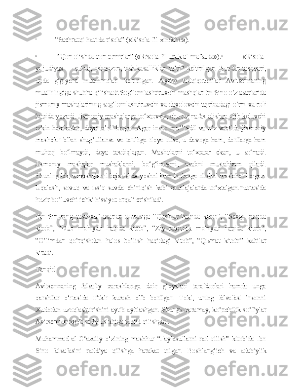 •          “Sachratqi haqida risola” («Risola fil-xindabo»).
•          “Qon olishda qon tomirlar” («Risola fil-uruk al-mafsuda»).•          «Risola-
yi judiya» — quloq, oshqozon, tish kasalliklari ta’rifi keltirilgan. Bundan tashqari,
unda   gigiyena   muammolari   keltirilgan.   Ayrim   tadqiqotchilar   Avitsennaning
muallifligiga shubha qilishadi.Sog‘lomlashtiruvchi mashqlarIbn Sino o‘z asarlarida
jismoniy mashqlarining sog‘lomlashtiruvchi va davolovchi tajribadagi o‘rni va roli
haqida yozadi. Jismoniy mashqlarga to‘xtovsiz, chuqur nafas olishga olib keluvchi
erkin   harakatlar,   deya   ta’rif   bergan.Agar   inson   mo‘’tadil   va   o‘z   vaqtida   jismoniy
mashqlar  bilan shug‘ullansa va tartibga rioya qilsa, u davoga ham, dorilarga ham
muhtoj   bo‘lmaydi,   deya   tasdiqlagan.   Mashqlarni   to‘xtatar   ekan,   u   so‘nadi.
Jismoniy   mashqlar   mushaklarni,   bo‘g‘imlarni,   asabni   mustahkam   qiladi.
Shuningdek, u mashqlarni bajarishda yoshni ham inobatga olishni maslahat bergan.
Uqalash,   sovuq   va   issiq   suvda   chiniqish   kabi   muolajalarda   to‘xtalgan.nuqtasida
hozir bo‘luvchi ichki hissiyot orqali erishiladi.
Ibn   Sinoning   tasavvuf   asarlar   doirasiga   “Qushlar   haqida   kitob”,   “Sevgi   haqida
kitob”,   “Duo   mohiyati   haqida   kitob”,   “Ziyoratchilik   mohiyati   haqida   kitob”,
“O‘limdan   qo‘rqishdan   halos   bo‘lish   haqidagi   kitob”,   “Qismat   kitobi”   kabilar
kiradi.
Tanqid
Avitsennaning   falsafiy   qarashlariga   doir   g‘oyalari   tarafdorlari   hamda   unga
qarshilar   o‘rtasida   o‘tkir   kurash   olib   borilgan.   Toki,   uning   falsafasi   insonni
Xudodan uzoqlashtirishini aytib ayblashgan. Shunga qaramay, ko‘pchilik so‘fiylar
Avitsennaning falsafiy uslubiga taqlid qilishgan.
Muhammad   al-G‘azaliy   o‘zining   mashhur   “Faylasuflarni   rad   qilish”   kitobida   Ibn
Sino   falsafasini   raddiya   qilishga   harakat   qilgan.   Boshlang‘ich   va   adabiylik 