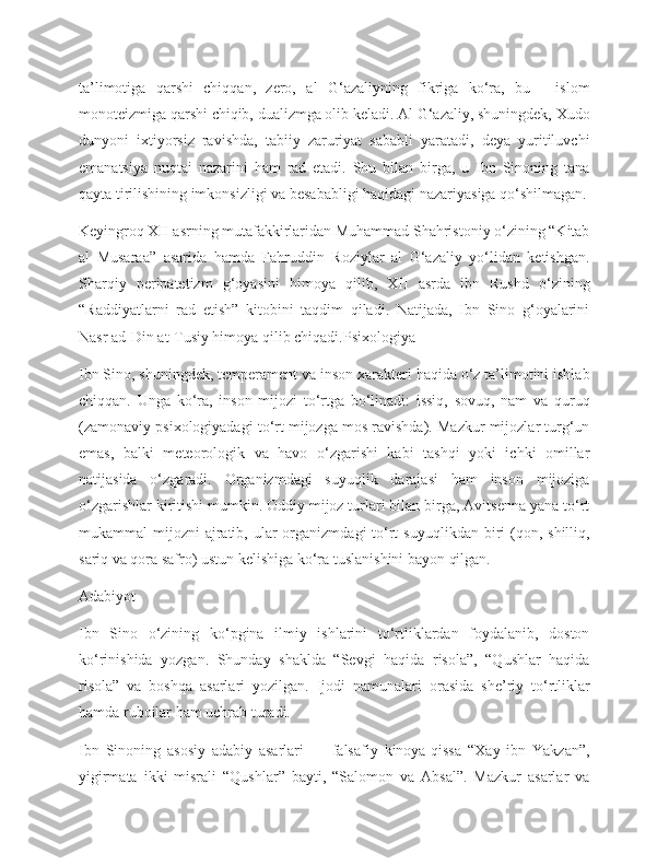 ta’limotiga   qarshi   chiqqan,   zero,   al   G‘azaliyning   fikriga   ko‘ra,   bu   -   islom
monoteizmiga qarshi chiqib, dualizmga olib keladi. Al G‘azaliy, shuningdek, Xudo
dunyoni   ixtiyorsiz   ravishda,   tabiiy   zaruriyat   sababli   yaratadi,   deya   yuritiluvchi
emanatsiya   nuqtai   nazarini   ham   rad   etadi.   Shu   bilan   birga,   u   Ibn   Sinoning   tana
qayta tirilishining imkonsizligi va besababligi haqidagi nazariyasiga qo‘shilmagan.
Keyingroq XII asrning mutafakkirlaridan Muhammad Shahristoniy o‘zining “Kitab
al   Musaraa”   asarida   hamda   Fahruddin   Roziylar   al   G‘azaliy   yo‘lidan   ketishgan.
Sharqiy   peripatetizm   g‘oyasini   himoya   qilib,   XII   asrda   ibn   Rushd   o‘zining
“Raddiyatlarni   rad   etish”   kitobini   taqdim   qiladi.   Natijada,   Ibn   Sino   g‘oyalarini
Nasr ad-Din at-Tusiy himoya qilib chiqadi.Psixologiya
Ibn Sino, shuningdek, temperament va inson xarakteri haqida o‘z ta’limotini ishlab
chiqqan.   Unga   ko‘ra,   inson   mijozi   to‘rtga   bo‘linadi:   issiq,   sovuq,   nam   va   quruq
(zamonaviy psixologiyadagi to‘rt mijozga mos ravishda). Mazkur mijozlar turg‘un
emas,   balki   meteorologik   va   havo   o‘zgarishi   kabi   tashqi   yoki   ichki   omillar
natijasida   o‘zgaradi.   Organizmdagi   suyuqlik   darajasi   ham   inson   mijoziga
o‘zgarishlar kiritishi mumkin. Oddiy mijoz turlari bilan birga, Avitsenna yana to‘rt
mukammal  mijozni   ajratib,  ular   organizmdagi  to‘rt   suyuqlikdan  biri   (qon,  shilliq,
sariq va qora safro) ustun kelishiga ko‘ra tuslanishini bayon qilgan.
Adabiyot
Ibn   Sino   o‘zining   ko‘pgina   ilmiy   ishlarini   to‘rtliklardan   foydalanib,   doston
ko‘rinishida   yozgan.   Shunday   shaklda   “Sevgi   haqida   risola”,   “Qushlar   haqida
risola”   va   boshqa   asarlari   yozilgan.   Ijodi   namunalari   orasida   she’riy   to‘rtliklar
hamda ruboilar ham uchrab turadi.
Ibn   Sinoning   asosiy   adabiy   asarlari   —   falsafiy   kinoya-qissa   “Xay   ibn   Yakzan”,
yigirmata   ikki   misrali   “Qushlar”   bayti,   “Salomon   va   Absal”.   Mazkur   asarlar   va 