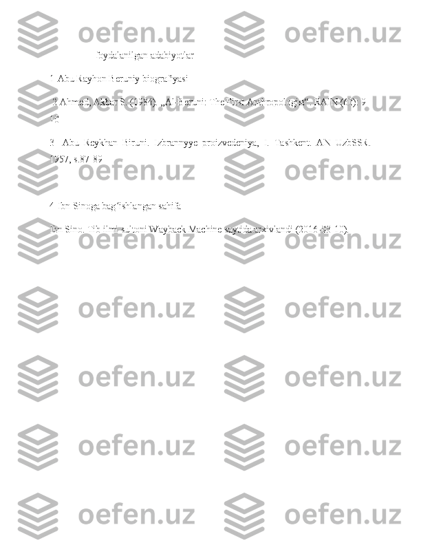                    foydalanilgan adabiyotlar
1-Abu Rayhon Beruniy biografiyasi
 2-Ahmed, Akbar S. (1984). „Al-Beruni: The First Anthropologist“. RAIN (60): 9–
10
3-   Abu   Reykhan   Biruni.   Izbrannyye   proizvedeniya,   I.   Tashkent.   AN   UzbSSR.
1957, s.87-89
4-Ibn Sinoga bag ishlangan sahifaʻ
Ibn Sino. Tib ilmi sultoni Wayback Machine saytida arxivlandi (2016-03-10). 
