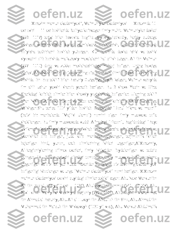 Xorazim mamun akademiyasi , Ma muniylar akademiyasi — Xorazmda 10-ʼ ʼ
asr oxiri — 11-asr boshlarida faoliyat ko rsatgan ilmiy muhit. Ma muniylar davlati	
ʻ ʼ
(992—1017)   tarixi   bilan   bevosita   bog liq.   Siyosiy,   iqtisodiy,   harbiy   qudratga
ʻ
erishgan   xorazmshoxlar   davlati   mamlakatni   birlashtirish,   unda   tartib   o rnatish	
ʻ
bo yicha   tadbirlarni   boshlab   yuborgan.   Kun   tartibida   davlat   ichki   va   tashki	
ʻ
siyosatini olib borishda mafkuraviy masalalarni hal qilish turgan. Ali ibn Ma mun	
ʼ
(997—1010)   dono   va   zukko   maslahatchilarga   muhtoj   bo lgan.   Uning   baxtiga	
ʻ
tog asi, Abu Nasr ibn Iroq o z davrining o ta bilimdon olimi bo lgan. 1004-yilning	
ʻ ʻ ʻ ʻ
boshida Ibn Iroq taklifi bilan Beruniy Gurganjga qaytib kelgan; Ma mun saroyida	
ʼ
ilm   ahli   uchun   yaxshi   sharoit   yaratib   berilgan.   Bu   2   shaxs   Yaqin   va   O rta	
ʻ
Sharkdagi   ko plab   olimlar   bilan   shaxsiy   yozishmada   bo lganlar.   Ularning   taklifi	
ʻ ʻ
bilan   Nishopur,   Balx,   Buxoro   va   hatto   arab   Iroqidan   ko plab   olimlar   Gurganjga	
ʻ
kelishgan.Shu   tariqa   1004-yildan   boshlab   Gurganjda   "Dorul   hikma   va   maorif"
(ba zi   bir   manbalarda   "Majlisi   ulamo")   nomini   olgan   ilmiy   muassasa   to la	
ʼ ʻ
shakllangan.   Bu   ilmiy   muassasada   xuddi   Afinadagi   "Platon",   Bag doddagi   "Bayt	
ʻ
ulhikmat"   akademiyasi   faoliyatiga   o xshab   ilmning   barcha   sohalarida   tadqiqot   va	
ʻ
izlanishlar   olib   borilgan,   juda   ko p   manbalar   to plangan,   tarjimonlik   ishlari
ʻ ʻ
bajarilgan   hind,   yunon,   arab   olimlarining   ishlari   urganilgan;AlXorazmiy,
AlFarg oniylarning   o lmas   asarlari,   ilmiy   ishlaridan   foydalanilgan   va   tadqiq	
ʻ ʻ
qilingan.   18—20-asr   tarixchi   olimlari   tomonidan   ilmiy   muassasa   har   tomonlama
o rganilgan va o z faoliyati nuqtai nazaridan bu dargoh o z davrining akademiyasi	
ʻ ʻ ʻ
bo lganligi isbotlangan va unga "Ma mun akademiyasi" nomi berilgan. X.Xorazm
ʻ ʼ
ma mun akademiyasi asosini quyidagi olimlar tashkil etgan: Abu Nasr Mansur ibn
ʼ
Ali ibn Iroq al Ja diy (10-asr — 1034), Abulxayr ibn Hammor (941 — 1048), Abu	
ʼ
Saxl Iso ibn Yah yo al Masihiy al Jurjoniy (970—1011), Abu Rayhon Muhammad
ʼ
ibn Ahmad al Beruniy, Abu Ali al Husayn ibn Abdulloh ibn Sino, Abu Ahmad ibn
Muhammad   ibn   Ya qub   ibn   Miskavayh   (1030-yil   v.e.),   Abu   Mansur   Abdulmalik	
ʼ 