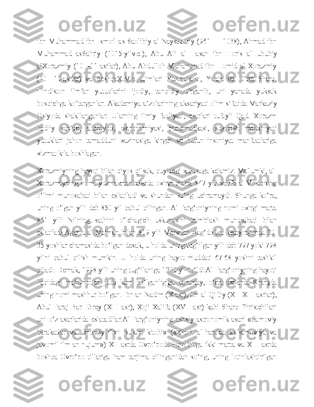 ibn  Muhammad   ibn   Ismoil   as   Saolibiy   al   Naysaburiy   (961  —   1038),   Ahmad  ibn
Muhammad   asSahriy   (1015-yilv.e.),   Abu   Ali   al   Hasan   ibn   Horis   alHububiy
alXorazmiy   (10—11-asrlar),   Abu   Abdulloh   Muhammad   ibn   Homid   al   Xorazmiy
(10—11-asrlar)   va   boshqaX.M.a   olimlari   Yunoniston,   Yaqin   va   O rta   Sharq,ʻ
Hindiston   ilmfan   yutuqlarini   ijodiy,   tanqidiy   o rganib,   uni   yanada   yuksak	
ʻ
bosqichga ko targanlar. Akademiya a zolarining aksariyati olim sifatida Markaziy	
ʻ ʼ
Osiyoda   shakllanganlar.   Ularning   ilmiy   faoliyati,   asarlari   tufayli   Qad.   Xorazm
badiiy   san ati,   adabiyoti,   astronomiyasi,   matematikasi,   sugorish   madaniyati	
ʼ
yutuklari   jahon   tamadduni   xazinasiga   kirgan   va   butun   insoniyat   manfaatlariga
xizmat kila boshlagan.
Xorazmiyning hayoti bilan qiyos qilsak, quyidagi xulosaga kelamiz. Ma'lumki, al-
Xorazmiyning   nomi   yozma   manbalarda   oxirgi   marta   847  yili   xalifa   al-Vosiqning
o‘limi   munosabati   bilan   eslatiladi   va   shundan   so‘ng   uchramaydi.   Shunga   ko‘ra,
uning o‘lgan yili deb 850 yil qabul qilingan. Al-Farg‘oniyning nomi oxirgi marta
861   yili   Nilning   sathini   o‘lchagich   uskunasini   ta'mirlash   munosabati   bilan
eslatiladi.Agar  u  al-Ma'mun   bilan  819  yili  Marvdan   Bag‘dodga  ketayotganda   20-
25 yoshlar chamasida bo‘lgan desak, u holda uning tug‘ilgan yili deb 797 yoki 798
yilni   qabul   qilish   mumkin.   U   holda   uning   hayot   muddati   67-68   yoshni   tashkil
qiladi. Demak, 1998 yili uning tug‘ilaniga 1200 yil to‘ldi.Al-Farg‘oniyning hayoti
haqidagi   ma'lumotlar   juda   kam   bo‘lganligiga   qaramay,   o‘rta   asrlarda   Sharqda
uning nomi mashhur bo‘lgan. Ibn an-Nadim (X asr), Ibn al-Qiftiy (XII-XIII asrlar),
Abul   Faraj   Bar   Ebrey   (XIII   asr),   Xoji   Xalifa   (XVII   asr)   kabi   Sharq   fihristchilari
uni   o‘z   asarlarida   eslatadilar.Al-Farg‘oniyning   asosiy   astronomik   asari   «Samoviy
harakatlar   va   umumiy   ilmi   nujum   kitobi»   («Kitob   al-harakat   as-samoviya   va
javomi' ilm an-nujum») XII  asrda Ovro‘poda lotin tiliga ikki  marta va XIII  asrda
boshqa   Ovro‘po   tillariga   ham   tarjima   qilinganidan   so‘ng,   uning   lotinlashtirilgan 