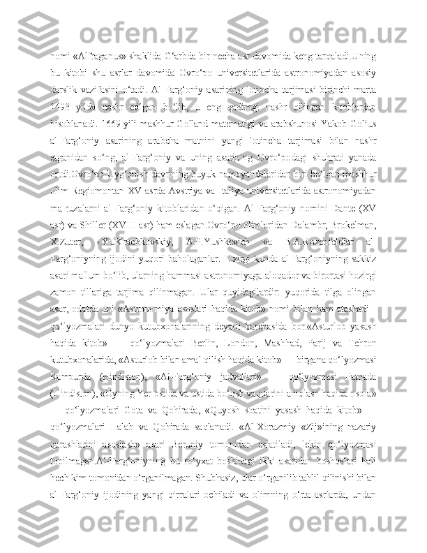 nomi «Alfraganus» shaklida G‘arbda bir necha asr davomida keng tarqaladi.Uning
bu   kitobi   shu   asrlar   davomida   Ovro‘po   universitetlarida   astronomiyadan   asosiy
darslik   vazifasini   o‘tadi.   Al-Farg‘oniy   asarining   lotincha   tarjimasi   birinchi   marta
1493   yilda   nashr   etilgan   bo‘lib,   u   eng   qadimgi   nashr   qilingan   kitoblardan
hisoblanadi. 1669 yili mashhur Golland matematigi va arabshunosi Yakob Golius
al-Farg‘oniy   asarining   arabcha   matnini   yangi   lotincha   tarjimasi   bilan   nashr
etganidan   so‘ng,   al-Farg‘oniy   va   uning   asarining   Ovro‘podagi   shuhrati   yanada
ortdi.Ovro‘po Uyg‘onish davrining buyuk namoyandalaridan biri bo‘lgan mashhur
olim  Regiomontan XV asrda  Avstriya va Italiya  universitetlarida astronomiyadan
ma]ruzalarni   al-Farg‘oniy   kitoblaridan   o‘qigan.   Al-Farg‘oniy   nomini   Dante   (XV
asr) va Shiller (XVIII asr) ham eslagan.Ovro‘po olimlaridan Dalambr, Brokelman,
X.Zuter,   I.Yu.Krachkovskiy,   A.P.Yushkevich   va   B.A.Rozenfeldlar   al-
Farg‘oniyning   ijodini   yuqori   baholaganlar.Hozirgi   kunda   al-Farg‘oniyning   sakkiz
asari ma'lum bo‘lib, ularning hammasi astronomiyaga aloqador va birortasi hozirgi
zamon   tillariga   tarjima   qilinmagan.   Ular   quyidagilardir:   yuqorida   tilga   olingan
asar,   odatda   uni   «Astronomiya   asoslari   haqida   kitob»   nomi   bilan   ham   atashadi   -
qo‘lyozmalari   dunyo   kutubxonalarining   deyarli   barchasida   bor.«Asturlob   yasash
haqida   kitob»   —   qo‘lyozmalari   Berlin,   London,   Mashhad,   Parij   va   Tehron
kutubxonalarida, «Asturlob bilan amal qilish haqida kitob» — birgana qo‘lyozmasi
Rampurda   (Hindiston),   «Al-Farg‘oniy   jadvallari»   —   qo‘lyozmasi   Patnada
(Hindiston), «Oyning Yer ostida va ustida bo‘lish vaqtlarini aniqlash haqida risola»
—   qo‘lyozmalari   Gota   va   Qohirada,   «Quyosh   soatini   yasash   haqida   kitob»   —
qo‘lyozmalari   Halab   va   Qohirada   saqlanadi.   «Al-Xorazmiy   «Zij»ining   nazariy
qarashlarini   asoslash»   asari   Beruniy   tomonidan   eslatiladi,   lekin   qo‘lyozmasi
topilmagan.Al-Farg‘oniyning   bu   ro‘yxat   boshidagi   ikki   asaridan   boshqalari   hali
hech kim tomonidan o‘rganilmagan. Shubhasiz, ular o‘rganilib tahlil qilinishi bilan
al-Farg‘oniy   ijodining   yangi   qirralari   ochiladi   va   olimning   o‘rta   asrlarda,   undan 