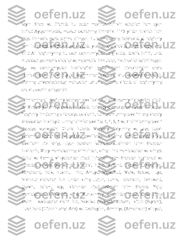 keyin   Sharq   va   G‘arbda   bu   qadar   mashhur   bo‘lishi   sabablari   ham   ayon
bo‘ladi.Aytganimizdek,   mazkur   asarlarning   birinchisi   1145   yildan   boshlab   lotin
tiliga  bir  necha  marta tarjima qilingan.  Bu  tarjimalarning barchasida   al-Farg‘oniy
ismi   lotinchada   «Alfraganus»   shaklida   yozilib,   shu   shaklda   fanga   abadiy   kirib
qoldi.Al-Farg‘oniyning   bu   asari   astronomiyadan   eng   sodda   darslik   bo‘lib,   unda
murakkab geometrik shakllar va matematik formulalar, hisoblashlar keltirilmagan.
Bu   esa   astronomiyadan   boshlang‘ich   ma'lumotlarni   o‘zlashtirishni   ancha
osonlashtirgan.   Balki   buyuk   Regiomontan   asarning   shu   xususiyatini   anglab,
o‘zining   universitetlardagi   ma'ruzalari   uchun   qo‘llanma   sifatida   al-Farg‘oniyning
ana shu asarini tanlagandir.
Iqlimlarning al-Farg‘oniy keltirgan tavsiflash usuli al-Xorazmiynikidan farq qiladi.
Al-Xorazmiy o‘zining tavsiflash usulida Ptolemey an'anasiga asoslangan bo‘lsa, al-
Farg‘oniy hindlarning an'anasiga asoslanib, rub'i ma'murning tavsifini eng sharqiy
chekkasidan boshlaydi. Uning iqlimlar tavsifida 3, 4, 5, 6 va 7-iqlimlarning tavsifi
diqqatga   sazovordir.   Chunki   bularda   Markaziy   Osiyoning   va   unga   tutash
yerlarning   shahar   va   viloyatlari   tavsiflanadi.   Shuning   uchun   quyida   o‘sha
tavsiflarni   o‘z   ichiga   olgan   parchani   keltiramiz.«Uchinchi   iqlim   Sharqdan
boshlanib, Xitoy mamlakatining shimolidan, so‘ng Hind mamlakatidan va so‘ngra
Qobul   va   Kermon   viloyatlaridan   o‘tadi.To‘rtinchi   iqlim   Sharqdan   boshlanadi   va
Tibetdan,   so‘ngra   Xurosondan   o‘tadiki,   bunda   Xo‘jand,   Usrushona,   Farg‘ona,
Samarqand,   Balx,   Buxoro,   Hirot,   Amuya,   Marvarrud,   Marv,   Saraxs,   Tuye,
Nishopur   shaharlari   bor.   Undan   so‘ng   Jurjon,   qumis,   Tabariston,   Demovand,
Qazvin,   Dailam,   Ray,   Isfahondan   o‘tadi.Beshinchi   iqlim   Sharqda   Yajuj
mamlakatidan   boshlanadi,   so‘ng   Xurosonning   shimolidan   o‘tadi,   unda   Toroz
shahri   -   savdogarlar   shahri   bor,   Navokat   (Navkat),   Xorazm,   Isfijob   (Sayram),
Turar-band  (O‘tror-hozirgi   Aris)   va  Ozarbayjon,  Arminiya  (Armaniston)   viloyati, 