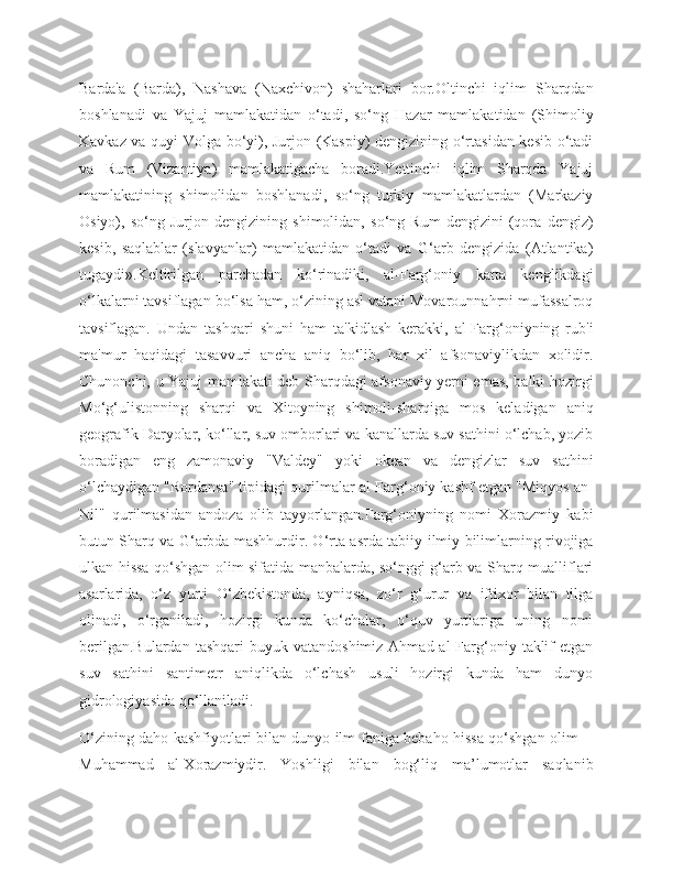 Barda'a   (Barda),   Nashava   (Naxchivon)   shaharlari   bor.Oltinchi   iqlim   Sharqdan
boshlanadi   va   Yajuj   mamlakatidan   o‘tadi,   so‘ng   Hazar   mamlakatidan   (Shimoliy
Kavkaz va quyi Volga bo‘yi), Jurjon (Kaspiy) dengizining o‘rtasidan kesib o‘tadi
va   Rum   (Vizantiya)   mamlakatigacha   boradi.Yettinchi   iqlim   Sharqda   Yajuj
mamlakatining   shimolidan   boshlanadi,   so‘ng   turkiy   mamlakatlardan   (Markaziy
Osiyo),   so‘ng   Jurjon   dengizining   shimolidan,   so‘ng   Rum   dengizini   (qora   dengiz)
kesib,   saqlablar   (slavyanlar)   mamlakatidan   o‘tadi   va   G‘arb   dengizida   (Atlantika)
tugaydi».Keltirilgan   parchadan   ko‘rinadiki,   al-Farg‘oniy   katta   kenglikdagi
o‘lkalarni tavsiflagan bo‘lsa ham, o‘zining asl vatani Movarounnahrni mufassalroq
tavsiflagan.   Undan   tashqari   shuni   ham   ta'kidlash   kerakki,   al-Farg‘oniyning   rub'i
ma'mur   haqidagi   tasavvuri   ancha   aniq   bo‘lib,   har   xil   afsonaviylikdan   xolidir.
Chunonchi, u Yajuj mamlakati deb Sharqdagi afsonaviy yerni emas, balki hozirgi
Mo‘g‘ulistonning   sharqi   va   Xitoyning   shimoli-sharqiga   mos   keladigan   aniq
geografik Daryolar, ko‘llar, suv omborlari va kanallarda suv sathini o‘lchab, yozib
boradigan   eng   zamonaviy   "Valdey"   yoki   okean   va   dengizlar   suv   sathini
o‘lchaydigan "Rordansa" tipidagi qurilmalar al-Farg‘oniy kashf etgan "Miqyos an-
Nil"   qurilmasidan   andoza   olib   tayyorlangan.Farg‘oniyning   nomi   Xorazmiy   kabi
butun Sharq va G‘arbda mashhurdir. O‘rta asrda tabiiy-ilmiy bilimlarning rivojiga
ulkan hissa qo‘shgan olim sifatida manbalarda, so‘nggi g‘arb va Sharq mualliflari
asarlarida,   o‘z   yurti   O‘zbekistonda,   ayniqsa,   zo‘r   g‘urur   va   iftixor   bilan   tilga
olinadi,   o‘rganiladi,   hozirgi   kunda   ko‘chalar,   o‘quv   yurtlariga   uning   nomi
berilgan.Bulardan  tashqari  buyuk  vatandoshimiz  Ahmad al   Farg‘oniy  taklif   etgan
suv   sathini   santimetr   aniqlikda   o‘lchash   usuli   hozirgi   kunda   ham   dunyo
gidrologiyasida qo‘llaniladi.
O‘zining daho kashfiyotlari bilan dunyo ilm-faniga bebaho hissa qo‘shgan olim   -
Muhammad   al-Xorazmiydir.   Yoshligi   bilan   bog‘liq   ma’lumotlar   saqlanib 