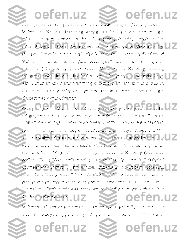 qolmagan.   Biroq,   800   yillarning   boshlarida   Xurosonning   Bog‘doddagi   hokimi   -
Ma’mun   ibn   Xorun   ar-Rashidning   saroyiga   taklif   qilinganligini   inobatga   olgan
holda,   u   ona   yurti   Xorazmda   ta’lim   olib,   yigirma   yoshlaridayoq   mashhur   olim
bo‘lib   ulgurgan.   813   yilda   Ma’mun   xaliflik   tojini   egallaydi   va   Marvda   atrofiga
yig‘ilgan   olimlar   bilan   birga   Bog‘dodga   ko‘chib   o‘tadi.   Fanning   yirik   ishqivozi
Ma’mun   ilm-fan   tarixida   “Bog‘dod   akademiyasi”   deb   nomlanmish   “Bayt   al-
hikma”ga   (“Donolik   uyi”)   asos   soladi.   Muhammad   al-Хorazmiy   umrining
oxirigacha   ushbu   ilmiy   markaz   boshqaruvchisi   bo‘lgan.yerda   Markaziy   Osiyo
mamlakatlaridan kelgan arab Sharqining ko‘plab olimlari ham faoliyat ko‘rsatgan.
Ular   uchun   qadimiy   qo‘lyozmalarga   boy   kutubxona   hamda   maxsus   qurilgan
observatoriya xizmat ko‘rsatgan.
Asosiy   ilmiy   ishlariMuhammad   al-Xorazmiy   20   dan   ziyod   ilmiy   asarlar   muallifi
bo‘lgan, ulardan 7 tasi bizning davrimizgacha saqlanib qolgan. Jumladan:“Fi xisab
al-Xind” (arab tilidagi “Hindcha hisob haqida kitob”) – o’nlik pozitsion hisoblash
tizimini  ifodalovchi  va nol  belgisi  bor, to‘qqizta raqamni bayon etuvchi asar.“Al-
kitob al-muxtasar  fi  hisob al-jabr va al-muqobala”. (Arab tilida yozilgan “Al-jabr
va   al-muqobala   hisobi   haqida   qisqacha   kitob”)   -   muallif   tomonidan   algebra   fan
sifatida   ko‘rilib,   “Algebra”   deb   nom   olgan   kitob.Ziji   al-Xorazmiy   (arab   tilida
yozilgan   (“Zij”)   “Astronomik   jadval”)   -   sinuslarning   trigonometrik   funksiyalari
keltirilgan   kichik   nazariy   bo‘lim   va   jadvallardan   tashkil   topgan   asar.“Kitob   surat
al-arz”  (arab tilida yozilgan “Yer  surati  kitobi”)  - O‘rta  asrlarda  ilk bor  odamzod
yashayotgan   yer   sayyorasining   sharqiy   yarmi,   undagi   mamlakatlar,   Tinch   okeani
(Baxr   al-muzallam)   hamda   sayyoramiz   xaritasi   keltirilgan   geografik   risola.Jahon
ilm-faniga qo‘shgan hissasi
Muhammad   al-Xorazmiy   matematika,   astronomiya   va   geografiya   fanlariga,   ular
orqali   sivilizatsiya   rivojiga   umumiy   qo‘shgan   muhim   hissasi:1.   O’nlik   pozitsion 