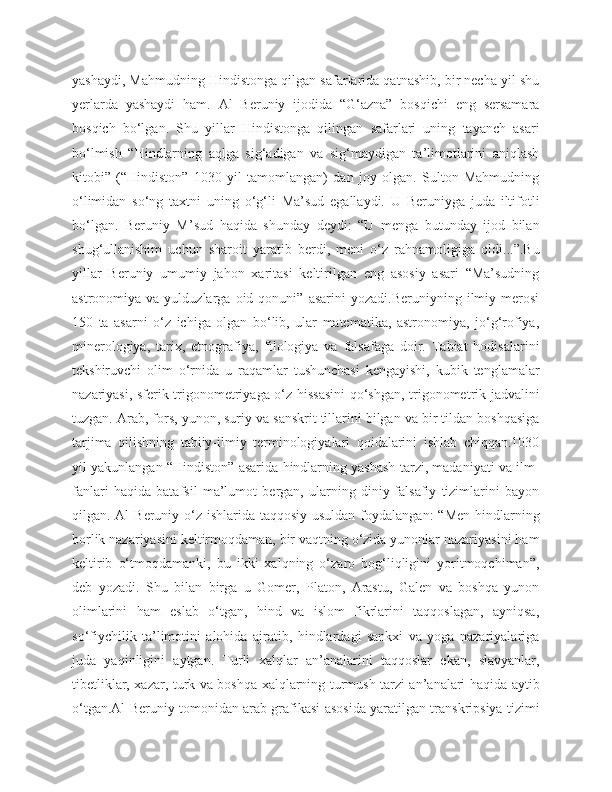 yashaydi, Mahmudning Hindistonga qilgan safarlarida qatnashib, bir necha yil shu
yerlarda   yashaydi   ham.   Al   Beruniy   ijodida   “G‘azna”   bosqichi   eng   sersamara
bosqich   bo‘lgan.   Shu   yillar   Hindistonga   qilingan   safarlari   uning   tayanch   asari
bo‘lmish   “Hindlarning   aqlga   sig‘adigan   va   sig‘maydigan   ta’limotlarini   aniqlash
kitobi”   (“Hindiston”   1030   yil   tamomlangan)   dan   joy   olgan.   Sulton   Mahmudning
o‘limidan   so‘ng   taxtni   uning   o‘g‘li   Ma’sud   egallaydi.   U   Beruniyga   juda   iltifotli
bo‘lgan.   Beruniy   M’sud   haqida   shunday   deydi:   “U   menga   butunday   ijod   bilan
shug‘ullanishim   uchun   sharoit   yaratib   berdi,   meni   o‘z   rahnamoligiga   oldi...”.Bu
yillar   Beruniy   umumiy   jahon   xaritasi   keltirilgan   eng   asosiy   asari   “Ma’sudning
astronomiya  va   yulduzlarga   oid   qonuni”   asarini   yozadi.Beruniyning   ilmiy  merosi
150   ta   asarni   o‘z   ichiga   olgan   bo‘lib,   ular   matematika,   astronomiya,   jo‘g‘rofiya,
minerologiya,   tarix,   etnografiya,   filologiya   va   falsafaga   doir.   Tabiat   hodisalarini
tekshiruvchi   olim   o‘rnida   u   raqamlar   tushunchasi   kengayishi,   kubik   tenglamalar
nazariyasi, sferik trigonometriyaga o‘z hissasini  qo‘shgan, trigonometrik jadvalini
tuzgan. Arab, fors, yunon, suriy va sanskrit tillarini bilgan va bir tildan boshqasiga
tarjima   qilishning   tabiiy-ilmiy   terminologiyalari   qoidalarini   ishlab   chiqqan.1030
yil yakunlangan “Hindiston” asarida hindlarning yashash tarzi, madaniyati va ilm-
fanlari   haqida   batafsil   ma’lumot   bergan,   ularning   diniy-falsafiy   tizimlarini   bayon
qilgan. Al  Beruniy o‘z ishlarida taqqosiy usuldan foydalangan:  “Men hindlarning
borlik nazariyasini keltirmoqdaman, bir vaqtning o‘zida yunonlar nazariyasini ham
keltirib   o‘tmoqdamanki,   bu   ikki   xalqning   o‘zaro   bog‘liqligini   yoritmoqchiman”,
deb   yozadi.   Shu   bilan   birga   u   Gomer,   Platon,   Arastu,   Galen   va   boshqa   yunon
olimlarini   ham   eslab   o‘tgan,   hind   va   islom   fikrlarini   taqqoslagan,   ayniqsa,
so‘fiychilik   ta’limotini   alohida   ajratib,   hindlardagi   sankxi   va   yoga   nazariyalariga
juda   yaqinligini   aytgan.   Turli   xalqlar   an’analarini   taqqoslar   ekan,   slavyanlar,
tibetliklar, xazar, turk va boshqa xalqlarning turmush tarzi an’analari haqida aytib
o‘tgan.Al Beruniy tomonidan arab grafikasi asosida yaratilgan transkripsiya tizimi 