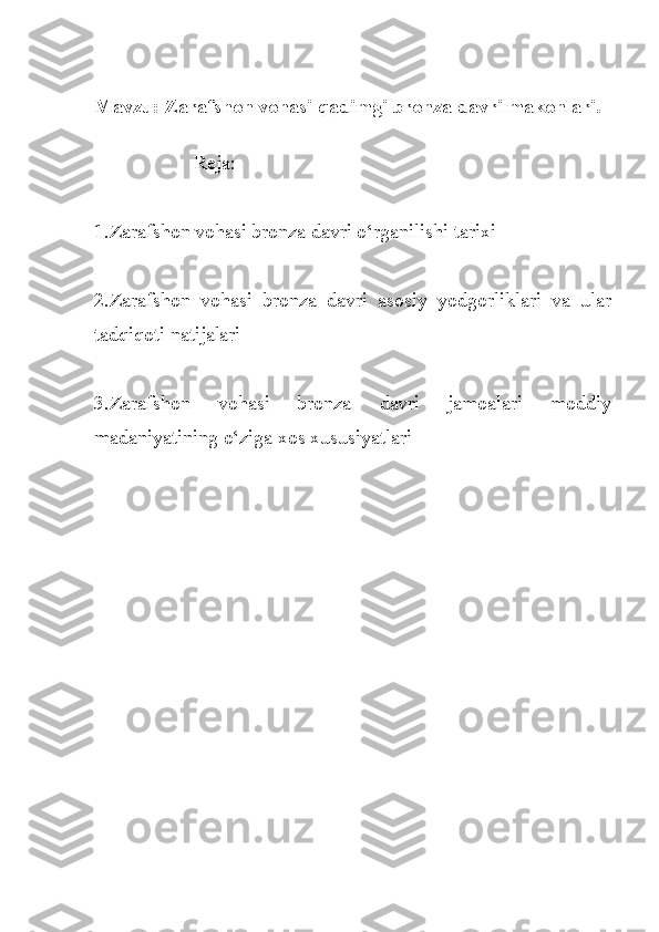 Mavzu: Zarafshon vohasi qadimgi bronza davri makonlari.
                    
                    Reja:
1.Zarafshon vohasi bronza davri o‘rganilishi tarixi
2.Zarafshon   vohasi   bronza   davri   asosiy   yodgorliklari   va   ular
tadqiqoti natijalari
3.Zarafshon   vohasi   bronza   davri   jamoalari   moddiy
madaniyatining o‘ziga xos xususiyatlari 
