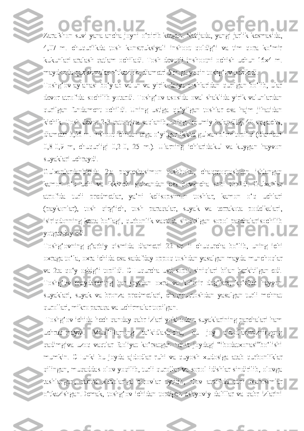 Zarafshon suvi yana ancha joyni o‘pirib ketgan. Natijada, yangi jarlik kesmasida,
4,07   m.   chuqurlikda   tosh   konstruksiyali   inshoot   qoldig‘i   va   tim   qora   ko‘mir
kukunlari   aralash   qatlam   ochiladi.   Tosh   devorli   inshootni   ochish   uchun   16x4   m.
maydonda qazishmalar o‘tkazilib, diametri 5 m.ga yaqin toshg‘ov ochiladi. 
Toshg‘ov   aylanasi   bo‘ylab   valun   va   yirik   daryo   toshlaridan   qurilgan   bo‘lib,   ular
devor   atrofida   sochilib   yotardi.   Toshg‘ov   asosida   oval   shaklida   yirik   valunlardan
qurilgan   fundament   ochildi.   Uning   ustiga   qo‘yilgan   toshlar   esa   hajm   jihatidan
kichik. Tosh devor 2-3 qatorgina saqlanib, uning umumiy balandligi 40 smgacha,
diametri 3,06 m. Inshoot ichidan erga o‘yilgan ikkita gulxan o‘rni topildi (diametri
0,8-0,9   m,   chuqurligi   0,2-0,   25   m.).   Ularning   ichlaridakul   va   kuygan   hayvon
suyaklari uchraydi. 
Gulxanlardanbirida   2ta   poyteshasimon   toshbolta,   chaqmoqtoshdan   ishlangan
kamon   o‘q   uchi   va   ikkinchi   gulxandan   esa   hovancha   sopi   topildi.   Gulxanlar
atrofida   turli   predmetlar,   ya’ni   kelisopsimon   toshlar,   kamon   o‘q   uchlari
(paykonlar),   tosh   qirg‘ich,   tosh   paraqalar,   suyak   va   terrakota   podelkalari,
isiriqdonning   katta   bo‘lagi,   qurbonlik   vaqtida   sindirilgan   sopol   parchalarisochilib
yotganday edi.
Toshg‘ovning   g‘arbiy   qismida   diametri   22   sm   li   chuqurcha   bo‘lib,   uning   ichi
oxraga to‘la, oxra ichida esa sadafday oppoq toshdan yasalgan mayda munchoqlar
va   2ta   qo‘y   oshig‘i   topildi.   CHuqurcha   usti   sopol   siniqlari   bilan   berkitilgan   edi.
Toshg‘ov   maydonining   har   joyidan   oxra   va   ko‘mir   dog‘lari,   ko‘plab   hayvon
suyaklari,   suyak   va   bronza   predmetlari,   chaqmoqtoshdan   yasalgan   turli   mehnat
qurollari, mikro paraqa va uchirmalar topilgan.
 Toshg‘ov ichida hech qanday qabr izlari yoki odam suyaklarining parchalari ham
uchratilmaydi.   Mualliflarning   ta’kidlashicha,   bu   joy   ajdodlarimizningeng
qadimgiva   uzoq   vaqtlar   faoliyat   ko‘rsatgan   ochiq   joydagi   “ibodatxonasi”bo‘lishi
mumkin.   CHunki   bu   joyda   ajdodlar   ruhi   va   quyosh   xudosiga   atab   qurbonliklar
qilingan, muqaddas olov yoqilib, turli  qurollar va sopol  idishlar  sindirilib, olovga
tashlangan,   qabila   xudolariga   alqovlar   aytilib,   olov   atrofida   turli   marosimlar
o‘tkazishgan.Demak,   toshg‘ov   ichidan   topilgan   ashyoviy   dalillar   va   qabr   izlarini 