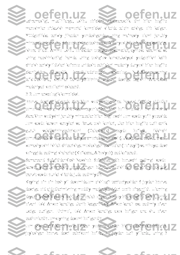 uchramasligi,   mualliflarga,   ushbu   ob’ektni   otashparastlik   dini   bilan   bog‘liq
marosimlar   o‘tkazish   memorial   kompleksi   sifatida   talqin   etishga   olib   kelgan.
YOdgorlikka   tarixiy   jihatdan   yondashganda,   uning   ma’naviy   olami   janubiy
mintaqalarning bobo dehqonlariningotashparastlik dunyosi bilan bog‘liq ekanligiga
ishora   qiladi.   Ammo   ushbu   ob’ektdan   topilgan   predmetlar,   ayniqsa   keramika   va
uning   naqshinkorligi   hamda   uning   toshg‘ov   konstruksiyasi   yodgorlikni   kelib
chiqish tarixiy ildizlari ko‘proq unidasht qabilalari madaniy dunyosi bilan bog‘liq
ekanligidan   guvoxlik   beradi.Tadqiqotchi   arxeolog   N.A.Avanesovaning
ta’kidlashicha,   sopollar   JanubiySibirning   eneolit   davriga   tegishli   Afanaseva
madaniyati sopollarini eslatardi. 
3-2. Jom arxeologik kompleksi.
Bronza   davriga   kelganda   Zarafshon   vodiysining   o‘rta   havzasi   ibtidoiy   ajdodlar
tomonidan   keng   o‘zlashtirilgan   rayonlardan   biri   bo‘lib   qoldi.   Bir   tomonda
Zarafshon vodiysini janubiy mintaqalar bilan bog‘lovchi Jom savdo yo‘li yoqasida
Jom   savdo   karvon   saroylari   va   feruza   tosh   konlari,   ular   bilan   bog‘liq   turli   etnik
guruh   vakillariningqabristoni   (Galasherik)   paydo   bo‘ladi,   ikkinchi
tomondaZarafshon yoqalab diniy memorial kompleksi (Jukov), ruda eritish, metall
xomashyosini ishlab chiqarishga moslashgan qishloqlar (To‘qayli) va nihoyat davr
so‘nggida qadimgi shaharlar (Ko‘ktepa, Afrosiyob) qad ko‘taradi.
Samarqand   So‘g‘didanKesh-Naxshob   So‘g‘diga   olib   boruvchi   qadimgi   savdo-
karvon   yo‘li   Jom   dashti   orqali   o‘tgan   bo‘lib,Jom   qishlog‘i   bu   yo‘l   yoqasidagi
tranzit savdo punkti sifatida juda qadimiydir.
Keyingi o‘n-o‘n besh yil  davomidaJom  qishlog‘i territoriyasidan 6 joydan bronza
davriga   oid   ajdodlarimizning   moddiy   madaniyat   izlari   topib   o‘rganildi.   Ularning
deyarli ko‘pchiligiJom qishlog‘ini oralab o‘tgan Jomsoy bilan bog‘liq bo‘lib, uning
o‘zani   Eski   Anxor   kanaliga   ulanib   ketgan.   Eski   Anxor   kanali   esa   qadimiy   o‘zan
ustiga   qurilgan.   Ehtimol,   Eski   Anxor   kanaliga   asos   bo‘lgan   ana   shu   o‘zan
qachonlardir Jomsoyning davomi bo‘lgandir .
Jom   arxeologik   kompleksiga   kirgan   yodgorliklardan   biri   Galasherik   tepaligiga
joylashgan   bronza   davri   qabristoni   bo‘lib,   bu   joydan   turli   yillarda,   uning   3 