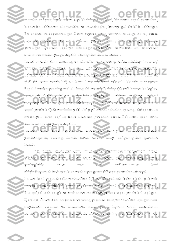 metrdan ortiqroq joyda odam suyaklarining bo‘laklari, bir necha sopol  parchalari,
bronzadan   ishlangan   bilaguzuklar   va   munchoqlar,   karnay   gul   shaklida   ishlangan
2ta   bronza   baldoquchratilgan.Odam   suyaklarining   uchrash   tartibiga   ko‘ra,   skelet
gujanak   holatda,   o‘ng   tomoni   bilan   yotgan.   Uning   bosh   chanog‘i   g‘arbga
qaratilgan.   Qabrdan   topilgan   arxeologik   materiallar   kompleksi   uni   chorvador
andronova madaniyatiga tegishli ekanligidan dalolat beradi .
Galasherikqabristoni arxeologik materiallar kompleksiga ko‘ra, odatdagi bir urug‘
jamoasi   qabristoni   emas.   Bu   joyda   turli   etnik   guruhlar   vakillarining   qabrlarini
uchratamiz.Birinchi qabr materiallar tarkibiga qaraganda (o‘roq tig‘isimon qurol va
qizil sirli sopol parchalari) Ko‘ktepa 1 materiallarini eslatadi. Ikkinchi qabr aynan
Sopolli madaniyatining mo‘lali bosqichi materiallarining (dastali bronza ko‘zg‘usi
naqshlari)   dashtlashtirilgan   variantining   o‘zginasi.   Uchinchi   mozorga   tegishli
ashyoviy dalillar esa (chaqmoqtoshdanpaykon, qo‘l charxida yasalgan g‘isht rangli
sopol parchalari) Zamonbobo yoki To‘qayli manzilgohining qadimgi dehqonchilik
madaniyati   bilan   bog‘liq   etnik   ildizidan   guvohlik   beradi.To‘rtinchi   qabr   dasht
qabilalari madaniyatiga tegishli.
Galasherik   qabristonining   mozorlar   tarkibi   ham   tarixiy   tahlil   nuqtai   nazaridan
yondashganda,   qadimgi   Jomda   savdo   karvon   saroyi   bo‘lganligidan   guvohlik
beradi.
b)Qoratepa feruza tosh koni.Jom arxeologik kompleksining ikkinchi ob’ekti
sifatida   Jom   markazidan   2,5   km   sharqda,   Qoratepa   tog‘   massivining   g‘arbiy
yonbag‘rida   feruza   tosh   koni   topilgan.Feruza   koni
chiqindiuyumidadashtqabilalarimadaniyatigategishlisopolparchalariuchraydi.
Feruza   koni   yaqinidasolinganshurfdan   1,2   m.   Chuqurlikda   kular   alash   qatlamda
mayda feruza parchalari, kremnistiyslanetsdanishlangan2 ta ruda parchalashplitasi,
2 ta qo‘pol tosh bolg‘a va andronova madaniyatiga xos sopol  parchalari topilgan.
Qoratepa feruza koni chiqindisi va uning yaqinida solingan shurfdan topilgan ruda
maydalash   qurollari   va   andronova   madaniyatiga   tegishli   sopol   parchalarini
uchrashi   ushbuob’ekt   bronza   davrida   o‘zlashtirilganligi   va   feruzaqazibolishishi 