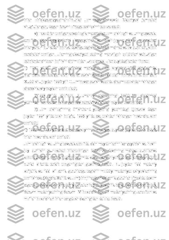 bilan   ob’ektgaengyaqinaholipunkti   Jom   tayanch   savdo   faktoriyasi   jamoalari
shug‘ullangan, degan farazni o‘rtaga tashlashni taqoza etadi.
v) Tasodifan topilgan arxeologik materiallar.Jom qishlog‘i va uning tevarak-
atrofida   ekin   maydonlarini   kengaytirish   va   hovli-joy   qurilishi   munosabati
bilanyana 4 punktdan bronza davriga tegishli ko‘plab mehnat va ov qurollari, sopol
parchalari   topilgan.   Ularning   aksariyati   qadimgi   manzilgoh   qoldiqlari   vabuzilgan
qabrlardanchiqqan bo‘lishi ehtimoldan uzoq emas. Ular quyidagilardan iborat: 
1)   1980   yilda   Jom   qishlog‘ining   markazida   Jom   soyining   o‘ng   qirg‘og‘ida,
Sig‘irtepa deb atalgan adirlikda er qazish vaqtida ikki tig‘li bronza bolta topilgan.
Xuddi shu joydan 1992 yili O.Umirover qazish vaqtida chaqmoqtoshdan ishlangan
chereshkoviy paykon topib oladi;
2)1998   yilda   cho‘pon   B.Jumanov   qishloqning   Beshbuloq   chashmasi
yaqinidan bronzadan ishlangan ikki parrakli zo‘g‘atali paykon topib oladi;
3)   Jom   qishlog‘ining   G‘ishtband   yodgorligi   yaqinidagi   Qorazov   degan
joydan   1994   yilda   tosh   bolg‘a,   1995   yilda   esa   toshdan   ishlangan   hovancha   sopi
topiladi;
4) 1997 va 1999 yillarda Omandarsoyning Jomsoyga quyilish joyidan tosh bolg‘a
bilan hovancha sopi topiladi.
Jom   qishlog‘i   va   uning  tevarak-atrofida   ekin  maydonlarini   kengaytirish   va   hovli-
joy   qurilishi   munosabati   bilantopilgan   bubronza   davrining   mehnat   qurollariva
sopol idishlari Jom qishlog‘ini qadimda savdo karvon yo‘lida qad ko‘targan aholi
punkti   sifatida   tarkib   topganligidan   guvohlik   beradi.   Bu   joydan   ikki   madaniy
xo‘jalik   va   ikki   xil   etnik   guruhlarga   tegishli   moddiy   madaniyat   ashyovlarining
topilishiesa (Zarcha Xalifa va Jom) bir jihatdan ikki etnik guruhlar o‘rtasida davom
etgan iqtisodiy va etnomadaniy aloqalar haqida guvohlik bersa, ikkinchi tomondan,
Sarazm   madaniyatining   Sarazm   IV   bosqichi   Sopolli   madaniyatining   Jarqo‘ton   va
mo‘lali bosqichlari bilan tengdosh ekanligidan dalolat beradi.  