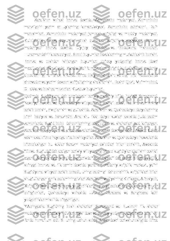 Zarafshon   vohasi   bronza   davrida.   Zamonbobo   madaniyati.   Zomonbobo
manzilgohi   yarim   er   uylarning   konstruksiyasi.   Zamonbobo   qabristoni.   Dafn
marosimlari.   Zamonbobo   madaniyati   jamoasi   xo‘jaligi   va   moddiy   madaniyati.
Kulolchilik.   Bronza   buyumlari.   Tosh   qurollari.   Xo‘jalik   xususiyatlari.   Sarazm
madaniyati   bronza   davrida.   Uy-joy   imoratlari   va   ibodatxona   inshootlari.
Hunarmandchilik taraqqiyoti. Sopol buyumlar bezaklarining murkablashib borishi.
Bronza   va   toshdan   ishlangan   buyumlar.   To‘qay   yodgorligi   bronza   davri
metallurglari   manzilgohi.   Zarcha   Xalifa   mozorlari   So‘g‘d   hududlaridagi   madaniy
aloqalarning   namunasi   sifatida.   O‘rta   Osiyoning   dasht   va   tog‘   oldi   hududlarida
chorvador va yarim dexqon xo‘³jaligining shakllanishi. Dashti Qozi, Mo‘minobod,
CHakka va boshqa mozorlar. Kuzatuv buyumlari.
Qadimda   Sug‘diyona   deb   nomlangan   tarixiy-madaniy   o‘lka   hozirgi   Samarqand,
Navoiy,   Buxoro   va   Qashqadaryo   viloyatlarini   tashkil   etadi.   Bu   ona   zaminning
tarkib  topishi,  rivojlanishi   va  gullashida   Zarafshon  va Qashqadaryo   daryolarining
o‘rni   beqiyos   va   benazirdir.   Ana   shu   ikki   daryo   suvlari   asosida   juda   qadim
zamonlarda   Sug‘d   bobo   dehqonlarining   qishloqlari   va   shaharlari   qad   ko‘targan.
Zarafshonning   yuqori   va   o‘rta   havzalarida   ilk   temir   davriga   kelib,   Avesto   turlari
sekin-asta o‘troq hayotga o‘ta boshlaydilar. Zarafshon va Qashqadaryo havzalarida
o‘troqlashgan   bu   saklar   Sarazm   madaniyati   avlodlari   bilan   qorishib,   Avestoda
“Gova   Sug‘uda”deb   atalgan   tarixiy   viloyatning   o‘troq   sug‘diylar   aholisini   tashkil
etgan. Ular yashagan vohalar esa tarixda “Sug‘diyona” deb ataldi. SHunday qilib,
so‘nggi   bronza   va   ilk   temir   davrida   yana   bir   madaniy-xo‘jalik   markazi,   ya’ni
Sug‘diyona   viloyati   tarkib   topadi,   uning   qadimgi   dehqonchilik   xo‘jaliklari   bilan
shug‘ullangan etnik qatlamining izlari Zarafshon vodiysining Ko‘ktepa, Afrosiyob,
Xo‘ja Bo‘ston, Qozimontepa yodgorliklarining quyi qatlamlari, Qalqan ota mozor
qo‘rg‘onlari,   Qashqadaryo   vohasida   Uzunqir,   Daratepa   va   Sangirtepa   kabi
yodgorliklar misolida o‘rganilgan. 
YAqingacha   Sug‘dning   bosh   shaharlari   Samarqand   va   Buxoroni   ilk   shahar
madaniyatining tarixiy ildizlari qaysi davr va qanday yodgorliklarga borib taqalishi
fanda   noma’lum   edi.   SHuning   uchun   sobiq   Sovet   davri   tarixshunosligida   O‘rta 