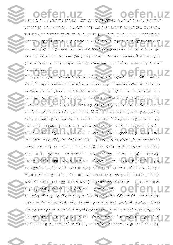 Osiyoga   ilk   shahar   madaniyati   Eron   Axomaniylar   va   Iskandar   boshliq   yunonlar
tomonidan   olib   kelingan.   Bu   zaminning   tub   joyli   aholisi   saklar   esa,   o‘tovlarda
yashab   ko‘chmanchi   chorvachilik   bilan   shug‘ullanar   edilar,   deb   tushintirilar   edi.
Ammo,   o‘tgan   asrning   70   yillaridan   boshlab,   olib   borilgan   arxeologik   izlanishlar
bunday   g‘ayriilmiy   qarashlarni   asossiz   ekanligini   yuqorida   nomlari   zikr   etilgan
qadimgi dehqonchilik madaniyati yodgorliklari misolida isbotladi. Ana shu noyob
yodgorliklarning   keng   o‘rganilgan   ob’ektlaridan   biri   Ko‘ktepa   qadimgi   shahar
xarobasidir.
YOdgorlik   deyarli   kvadrat   shaklida   bo‘lib,   uning   maydoni   23   gektarni   tashkil
etadi. YOdgorlik toporelefiga ko‘ra, uni o‘rab olgan mudofaa devori chiziqlari va
darvoza   o‘rinlari   yaqqol   ko‘zga   tashlanadi.   Uning   maydonida   monumental   bino
qoldiqlari   saqlangan.   YOdgorlikning   markaziy   darvozasiesa   yirik   minoralar   bilan
mustahkamlangan.   YOdgorlik   markaziy   qismini   egallagan   bino   qoldig‘i   baland
platforma   ustida   qad   ko‘targan   bo‘lib,   M.X.   Isamiddinovning   tahliliy   xulosasiga
ko‘ra,   zardushtiylik   ibodatxonasi   bo‘lishi   mumkin.   YOdgorlik   maydonida   ko‘zga
tashlangan   ikkinchi   yirik   tepalik,   u   erda   o‘tkazilgan   qazishma   natijalariga   ko‘ra,
shahar   hokimining   qarorgohi   bo‘lib   chiqqan.SHahar   maydonida   yana   bir   necha
tepachalar mavjudki, ular shahar aholisining turar-joy massivlari, hunarmandchilik
ustaxonalarining qoldiqlari bo‘lib chiqdi.Xullos, Ko‘ktepa Sug‘diyona hududidagi
eng   katta   qadimgi   shaharlardan   biri   bo‘lgan,   degan   to‘g‘ri   xulosaga
kelingan.Ko‘ktepani   davriy   sanasini   o‘rganish   maqsadida   uning   5   joyida
stratigrafik   shurflar   va   6   punktda   keng   ko‘lamli   qazishmalar   o‘tkazildi.   Olingan
materiallar   hliliga   ko‘ra,   Ko‘ktepa   uch   xronologik   davrga   bo‘linadi.n.   Birinchi
davr Ko‘ktepa I (so‘nggi bronza davri), ikkinchi davr Ko‘ktepa II (ilk temir davri
Sug‘diyonasi), uchinchi davr Ko‘ktepa III (antik davri). 
SHunday qilib, yodgorlikning deyarli kvadrat shaklda tarkib topishi, uning ichki va
tashqi  mudofaa devorlari, ichki  devorning monumental  xarakteri, markaziy  kirish
darvozasining   minoralar   bilan   rasmiylashtirilishi,   shimol   tomondan   shaharga   olib
kirilgan   kanal   izlarining   saqlanishi,   shahar   markazida   qad   ko‘targan   bosh
otashgohning   monumental   xarakteri,   uni   qalin   platforma   ustiga   qurilishi,   unga 