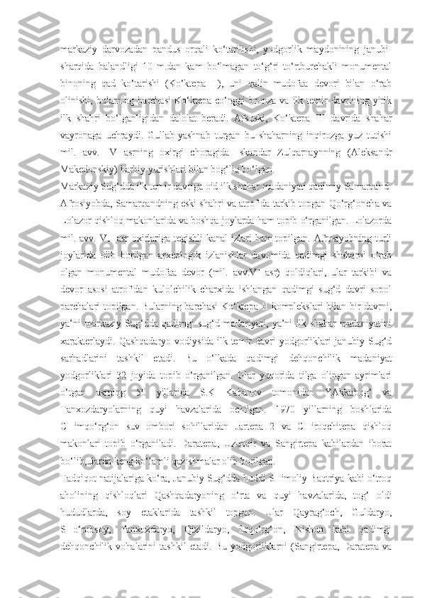 markaziy   darvozadan   pandus   orqali   ko‘tarilishi,   yodgorlik   maydonining   janubi-
sharqida   balandligi   10   m.dan   kam   bo‘lmagan   to‘g‘ri   to‘rtburchakli   monumental
binoning   qad   ko‘tarishi   (Ko‘ktepa   II),   uni   qalin   mudofaa   devori   bilan   o‘rab
olinishi,   bularning   barchasi   Ko‘ktepa   co‘nggi   bronza   va   ilk   temir   davrining   yirik
ilk   shahri   bo‘lganligidan   dalolat   beradi.   Afsuski,   Ko‘ktepa   III   davrida   shahar
vayronaga   uchraydi.   Gullab-yashnab   turgan   bu   shaharning   inqirozga   yuz   tutishi
mil.   avv.   IV   asrning   oxirgi   choragida   Iskandar   Zulqarnaynning   (Aleksandr
Makedonskiy) harbiy yurishlari bilan bog‘liq bo‘lgan.
Markaziy Sug‘dda ilk temir davriga oid ilk shahar madaniyati qadimiy Samarqand-
Afrosiyobda, Samarqandning eski shahri va atrofida tarkib topgan Qo‘rg‘oncha va
Lolazor qishloq makonlarida va boshqa joylarda ham topib o‘rganilgan. Lolazorda
mil. avv. VII asr  oxirlariga tegishli  kanal  izlari ham topilgan. Afrosiyobning turli
joylarida   olib   borilgan   arxeologik   izlanishlar   davomida   qadimgi   shaharni   o‘rab
olgan   monumental   mudofaa   devor   (mil.   avv.VI   asr)   qoldiqlari,   ular   tarkibi   va
devor   asosi   atrofidan   kulolchilik   charxida   ishlangan   qadimgi   sug‘d   davri   sopol
parchalari topilgan. Bularning barchasi  Ko‘ktepa II komplekslari bilan bir davrni,
ya’ni   markaziy   Sug‘dda   qadimgi   sug‘d   madariyati,   ya’ni   ilk   shahar   madaniyatini
xarakterlaydi.   Qashqadaryo   vodiysida   ilk  temir   davri   yodgorliklari   janubiy   Sug‘d
sarhadlarini   tashkil   etadi.   Bu   o‘lkada   qadimgi   dehqonchilik   madaniyat
yodgorliklari   32   joyida   topib   o‘rganilgan.   Ular   yuqorida   tilga   olingan   ayrimlari
o‘tgan   asrning   50   yillarida   S.K   Kabanov   tomonidan   YAkkabog‘   va
Tanxozdaryolarning   quyi   havzalarida   ochilgan.   1970   yillarning   boshlarida
CHimqo‘rg‘on   suv   ombori   sohillaridan   Jartepa   2   va   CHiroqchitepa   qishloq
makonlari   topib   o‘rganiladi.   Daratepa,   Uzunqir   va   Sangirtepa   kabilardan   iborat
bo‘lib,ularda keng ko‘lamli qazishmalar olib borilgan. 
Tadqiqot natijalariga ko‘ra, Janubiy Sug‘dda huddi SHimoliy Baqtriya kabi o‘troq
aholining   qishloqlari   Qashqadaryoning   o‘rta   va   quyi   havzalarida,   tog‘   oldi
hududlarda,   soy   etaklarida   tashkil   topgan.   Ular   Qayrag‘och,   Guldaryo,
SHo‘robsoy,   Tanxozdaryo,   Qizildaryo,   Erqo‘rg‘on,   Nishon   kabi   qadimgi
dehqonchilik   vohalarini   tashkil   etadi.   Bu   yodgorliklarni   (Sangirtepa,   Daratepa   va 