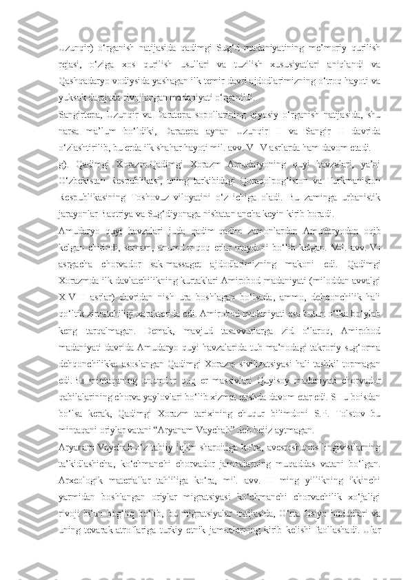 Uzunqir)   o‘rganish   natijasida   qadimgi   Sug‘d   madaniyatining   me’moriy   qurilish
rejasi,   o‘ziga   xos   qurilish   usullari   va   tuzilish   xususiyatlari   aniqlandi   va
Qashqadaryo vodiysida yashagan ilk temir davri ajdodlarimizning o‘troq hayoti va
yuksak darajada rivojlangan madaniyati o‘rganildi.
Sangirtepa,   Uzunqir   va   Daratepa   sopollarining   qiyosiy   o‘rganish   natijasida,   shu
narsa   ma’lum   bo‘ldiki,   Daratepa   aynan   Uzunqir   II   va   Sangir   II   davrida
o‘zlashtirilib, bu erda ilk shahar hayoti mil. avv. V-IV asrlarda ham davom etadi.
g).   Qadimgi   Xorazm.Qadimgi   Xorazm   Amudaryoning   quyi   havzalari,   ya’ni
O‘zbekistan   Respublikasi,   uning   tarkibidagi   Qoraqolpog‘iston   va   Turkmaniston
Respublikasining   Toshovuz   viloyatini   o‘z   ichiga   oladi.   Bu   zaminga   urbanistik
jarayonlar Baqtriya va Sug‘diyonaga nisbatan ancha keyin kirib boradi. 
Amudaryo   quyi   havzalari   juda   qadim-qadim   zamonlardan   Amudaryodan   oqib
kelgan   chirindi,   sernam,   unumdor   qoq   erlar   maydoni   bo‘lib   kelgan.   Mil.   avv.   VI
asrgacha   chorvador   sak-massaget   ajdodlarimizning   makoni   edi.   Qadimgi
Xorazmda ilk davlatchilikning kurtaklari Amirobod madaniyati (miloddan avvalgi
X-VIII   asrlar)   davridan   nish   ura   boshlagan   bo‘lsada,   ammo,   dehqonchilik   hali
qo‘ltik ziroatchiligi xarakterida edi. Amirobod madaniyati esa butun o‘lka bo‘ylab
keng   tarqalmagan.   Demak,   mavjud   tasavvurlarga   zid   o‘laroq,   Amirobod
madaniyati  davrida Amudaryo quyi  havzalarida  tub ma’nodagi  takroriy sug‘orma
dehqonchilikka   asoslangan   Qadimgi   Xorazm   sivilizatsiyasi   hali   tashkil   topmagan
edi.Bu   mintaqaning   unumdor   qoq   er   massivlari   Quyisoy   madaniyati   chorvador
qabilalarining chorva yaylovlari bo‘lib xizmat etishda davom etar edi. SHu boisdan
bo‘lsa   kerak,   Qadimgi   Xorazm   tarixining   chuqur   bilimdoni   S.P.   Tolstov   bu
mintaqani oriylar vatani “Aryanam Vaychah” deb bejiz aytmagan.
Aryanam  Vaychah o‘z tabiiy iqlim sharoitiga ko‘ra, avestoshunos lingivistlarning
ta’kidlashicha,   ko‘chmanchi   chorvador   jamoalarning   muqaddas   vatani   bo‘lgan.
Arxeologik   materiallar   tahliliga   ko‘ra,   mil.   avv.   II   ming   yillikning   ikkinchi
yarmidan   boshlangan   oriylar   migratsiyasi   ko‘chmanchi   chorvachilik   xo‘jaligi
rivoji   bilan   bog‘liq   bo‘lib,   bu   migratsiyalar   natijasida,   O‘rta   Osiyo   hududlari   va
uning   tevarak-atroflariga   turkiy   etnik   jamoalarning   kirib   kelishi   faollashadi.   Ular 