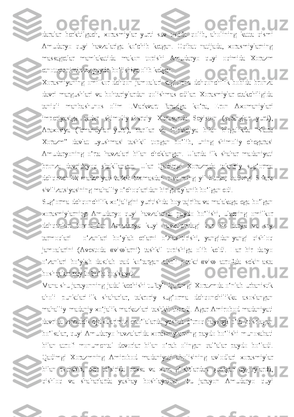 daralar   berkitilgach,   xorasmiylar   yurti   suv   ostida   qolib,   aholining   katta   qismi
Amudaryo   quyi   havzalariga   ko‘chib   ketgan.   Oqibat   natijada,   xorasmiylarning
massagetlar   mamlakatida   makon   topishi   Amudaryo   quyi   oqimida   Xorazm
etnotoponimining paydo bo‘lishiga olib kelgan. 
Xorasmiyaning   omilkor   dehqon   jamoalari   sug‘orma   dehqonchilik   bobida   bronza
davri   margushlari   va   bohtariylardan   qolishmas   edilar.   Xorasmiylar   etakchiligida
taniqli   manbashunos   olim   I.Markvart   faraziga   ko‘ra,   Eron   Axomaniylari
imperiyasiga   qadar   shimoliy-sharqiy   Xurosanda   Seyiston   (saranglar   yurti),
Araxosiya   (famaneylar   yurti),   parflar   va   Girkaniya   bilan   birgalikda   “Katta
Xorazm”   davlat   uyushmasi   tashkil   topgan   bo‘lib,   uning   shimoliy   chegarasi
Amudaryoning   o‘rta   havzalari   bilan   cheklangan.   Ularda   ilk   shahar   madaniyati
bronza   davridayoq   shakllangan.   Ular   Qadimgi   Xorazmda   takroriy   sug‘orma
dehqonchilik   madaniyati   tarkib   topmasdan   rosa   ming   yil   burun,   qadimgi   SHarq
sivilizatsiyasining mahalliy o‘choqlaridan biriga aylanib bo‘lgan edi. 
Sug‘orma dehqonchilik xo‘jaligini yuritishda boy tajriba va malakaga ega bo‘lgan
xorasmiylarning   Amudaryo   quyi   havzalarida   paydo   bo‘lishi,   ularning   omilkor
dehqonlari   tomonidan   Amudaryo   kuyi   havzalaridagi   har   bir   daryo   va   soy
tarmoqlari   -   o‘zanlari   bo‘ylab   erlarni   o‘zlashtirishi,   yangidan-yangi   qishloq
jamoalarini   (Avestoda   «vis»larni)   tashkil   topishiga   olib   keldi.   Har   bir   daryo
o‘zanlari   bo‘ylab   dastlab   qad   ko‘targan   aholi   punkti-«vis»   atrofida   sekin-asta
boshqalari paydo bo‘la boshlaydi. 
Mana shu jarayonning jadal kechishi tufayli Qadimgi Xorazmda o‘nlab urbanistik
aholi   punktlari-ilk   shaharlar,   takroriy   sug‘orma   dehqonchilikka   asoslangan
mahalliy   madaniy-xo‘jalik   markazlari   tashkil   topadi.   Agar   Amirobod   madaniyati
davrida   ziroatchi   ajdodlarimiz   erto‘lalarda   yashab   o‘troq   hayotga   o‘ta   boshlagan
bo‘lsalar, quyi Amudaryo havzalarida xorasmiylarning paydo bo‘lishi munosabati
bilan   atrofi   monumental   devorlar   bilan   o‘rab   olingan   qal’alar   paydo   bo‘ladi.
Qadimgi   Xorazmning   Amirobod   madaniyati   aholisining   avlodlari   xorasmiylar
bilan   qorishib,   ular   ta’sirida   paxsa   va   xom   g‘ishtlardan   qurilgan   uy-joylarda,
qishloq   va   shaharlarda   yashay   boshlaydilar.   Bu   jarayon   Amudaryo   quyi 