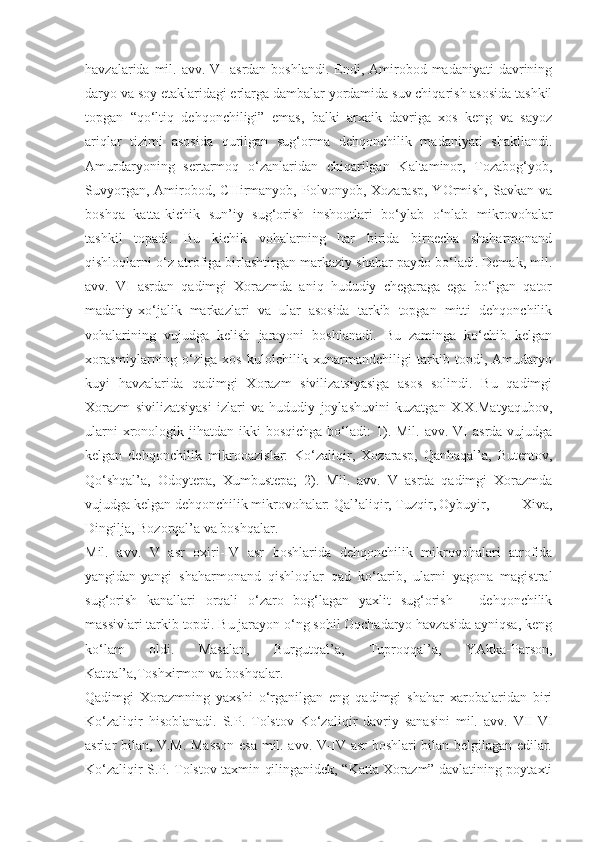 havzalarida  mil.  avv. VI   asrdan  boshlandi.  Endi, Amirobod madaniyati  davrining
daryo va soy etaklaridagi erlarga dambalar yordamida suv chiqarish asosida tashkil
topgan   “qo‘ltiq   dehqonchiligi”   emas,   balki   arxaik   davriga   xos   keng   va   sayoz
ariqlar   tizimi   asosida   qurilgan   sug‘orma   dehqonchilik   madaniyati   shakllandi.
Amurdaryoning   sertarmoq   o‘zanlaridan   chiqarilgan   Kaltaminor,   Tozabog‘yob,
Suvyorgan,   Amirobod,   CHirmanyob,  Polvonyob,   Xozarasp,   YOrmish,   Savkan   va
boshqa   katta-kichik   sun’iy   sug‘orish   inshootlari   bo‘ylab   o‘nlab   mikrovohalar
tashkil   topadi.   Bu   kichik   vohalarning   har   birida   birnecha   shaharmonand
qishloqlarni o‘z atrofiga birlashtirgan markaziy shahar paydo bo‘ladi. Demak, mil.
avv.   VI   asrdan   qadimgi   Xorazmda   aniq   hududiy   chegaraga   ega   bo‘lgan   qator
madaniy-xo‘jalik   markazlari   va   ular   asosida   tarkib   topgan   mitti   dehqonchilik
vohalarining   vujudga   kelish   jarayoni   boshlanadi.   Bu   zaminga   ko‘chib   kelgan
xorasmiylarning   o‘ziga   xos   kulolchilik   xunarmandchiligi   tarkib   topdi,   Amudaryo
kuyi   havzalarida   qadimgi   Xorazm   sivilizatsiyasiga   asos   solindi.   Bu   qadimgi
Xorazm   sivilizatsiyasi   izlari   va   hududiy   joylashuvini   kuzatgan   X.X.Matyaqubov,
ularni   xronologik  jihatdan ikki   bosqichga  bo‘ladi:   1). Mil.  avv.  VI   asrda  vujudga
kelgan   dehqonchilik   mikrooazislar:   Ko‘zaliqir,   Xozarasp,   Qanhaqal’a,   Butentov,
Qo‘shqal’a,   Odoytepa,   Xumbustepa;   2).   Mil.   avv.   V   asrda   qadimgi   Xorazmda
vujudga kelgan dehqonchilik mikrovohalar: Qal’aliqir, Tuzqir, Oybuyir,   Xiva,
Dingilja, Bozorqal’a va boshqalar.
Mil.   avv.   V   asr   oxiri-IV   asr   boshlarida   dehqonchilik   mikrovohalari   atrofida
yangidan-yangi   shaharmonand   qishloqlar   qad   ko‘tarib,   ularni   yagona   magistral
sug‘orish   kanallari   orqali   o‘zaro   bog‘lagan   yaxlit   sug‘orish   –   dehqonchilik
massivlari tarkib topdi. Bu jarayon o‘ng sohil Oqchadaryo havzasida ayniqsa, keng
ko‘lam   oldi.   Masalan,   Burgutqal’a,   Tuproqqal’a,   YAkka-Parson,
Katqal’a,Toshxirmon va boshqalar.
Qadimgi   Xorazmning   yaxshi   o‘rganilgan   eng   qadimgi   shahar   xarobalaridan   biri
Ko‘zaliqir   hisoblanadi.   S.P.   Tolstov   Ko‘zaliqir   davriy   sanasini   mil.   avv.   VII-VI
asrlar bilan, V.M. Masson esa mil. avv. V-IV asr boshlari bilan belgilagan edilar.
Ko‘zaliqir S.P. Tolstov taxmin qilinganidek, “Katta Xorazm” davlatining poytaxti 