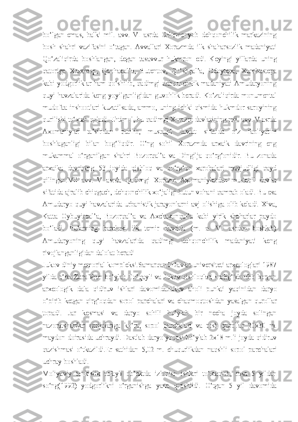 bo‘lgan   emas,   balki   mil.   avv.   VI   asrda   CHirmonyob   dehqonchilik   markazining
bosh   shahri   vazifasini   o‘tagan.   Avvallari   Xorazmda   ilk   shaharsozlik   madaniyati
Qo‘zaliqirda   boshlangan,   degan   tasavvur   hukmron   edi.   Keyingi   yillarda   uning
qatoriga   Xozarasp,   Qanhaqal’a,   Butentov,   Qo‘shqal’a,   Odoytepa,   Xumbustepa
kabi yodgorliklar ham qo‘shilib, qadimgi dehqonchilik madaniyati Amudaryoning
quyi havzalarida keng yoyilganligidan guvohlik beradi. Ko‘zaliqirda monumental
mudofaa   inshootlari   kuzatilsada,  ammo,  uning  ichki  qismida   hukmdor  saroyining
qurilishi to‘xtab qoladi. Ehtimol, bu qadimgi Xorazm davlatining mil. avv. V asrda
Axomaniylar   ta’siridan   qutilib,   mustaqil   davlat   sifatida   o‘z   faoliyatini
boshlaganligi   bilan   bog‘liqdir.   O‘ng   sohil   Xorazmda   arxaik   davrining   eng
mukammal   o‘rganilgan   shahri   Bozorqal’a   va   Dingilja   qo‘rg‘onidir.   Bu   zonada
arxaika   davrining   53   joyida   qishloq   va   qo‘rg‘on   xarobalari   mavjudligi   qayd
qilingan.Mil   avv.   V   asrda   Qadimgi   Xorazm   Axomaniylardan   mustaqil   davlat
sifatida ajralib chiqgach, dehqonchilik xo‘jaligi butun vohani qamrab oladi. Bu esa
Amudaryo quyi  havzalarida urbanistik jarayonlarni  avj  olishiga olib keladi. Xiva,
Katta   Oybuyirqal’a,   Bozorqal’a   va   Axchaxonqal’a   kabi   yirik   shaharlar   paydo
bo‘ladi.   Bularning   barchasi   ilk   temir   davrida   (m.   a.   VI   asrdan   boshlab)
Amudaryoning   quyi   havzalarida   qadimgi   dehqonchilik   madaniyati   keng
rivojlanganligidan dalolat beradi
Jukov diniy memorial kompleksi.Samarqand Davlat universiteti arxeologlari 1987
yilda o‘rta Zarafshon bo‘ylab To‘qayli va Jukov qishloqlari oralig‘ida olib borgan
arxeologik   dala   qidiruv   ishlari   davomidaJukov   aholi   punkti   yaqinidan   daryo
o‘pirib   ketgan   qirg‘oqdan   sopol   parchalari   va   chaqmoqtoshdan   yasalgan   qurollar
topadi.   Jar   kesmasi   va   daryo   sohili   bo‘ylab   bir   necha   joyda   solingan
nazoratshurflar   natijalariga   ko‘ra,   sopol   parchalari   va   tosh   qurollar   20x30   m.
maydon doirasida uchraydi. Dastlab daryo yoqasi bo‘ylab 2x18 m.li joyda qidiruv
qazishmasi   o‘tkazildi.Er   sathidan   5,02   m.   chuqurlikdan   naqshli   sopol   parchalari
uchray boshladi. 
Moliyaviy   tankislik   tufayli   ob’ektda   izlanish   ishlari   to‘xtatilib,   rosa   5   yildan
so‘ng(1992)   yodgorlikni   o‘rganishga   yana   qirishildi.   O‘tgan   5   yil   davomida 