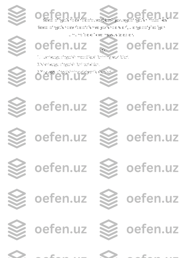 Savod o‘rgatish davrida o‘quvchilarni  yozuvga o‘rgatish metodikasi
Savod o‘rgatish davrida o‘qish va yozish darslari, ularga qo‘yiladigan
umumdidakdik va maxsus talablar.
Rеja:
1.Husnixatga o‘rgatish metodikasi fanining vazifalari.
2.Nisnixatga o‘rgatish fani tarixidan.
3.Yozuvga o‘rgatishning gigiyenik shartlari. 