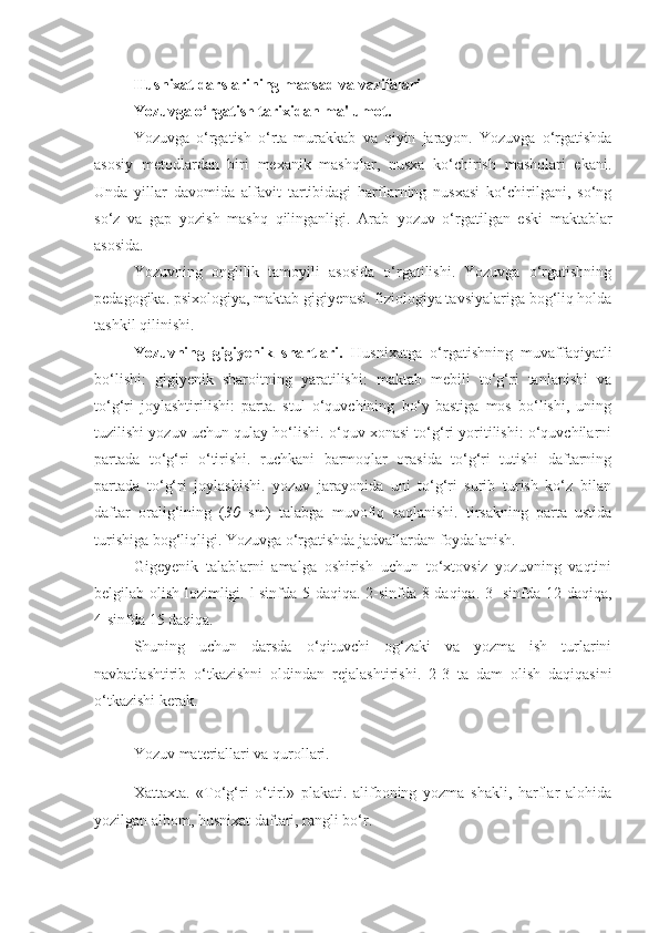 Hus nixat darslarining maqsad va vazifalari
Yozuvga o‘rgatish tarixidan  m a'lum o t.
Yozuvga   o‘rgatish   o‘ r ta   murakkab   va   qiyin   jarayon.   Yozuvga   o‘rgatishda
asosiy   metodlardan   biri   mexanik   mashqlar,   nusxa   ko‘chirish   mashqlari   ekani.
Unda   yillar   davomida   alfavit   tartibidagi   harflarning   nusxasi   ko‘chirilgani,   so‘ng
so‘z   va   gap   yozish   mashq   qilinganligi.   Arab   y ozuv   o‘rgatilgan   eski   maktablar
asosida.
Yozuvning   onglilik   tamoyili   asosida   o‘rgatilishi.   Yozuvga   o‘rgatishning
pedagogika. psixologiya, maktab gigiyenasi. fiziologiya tavsiyalariga bog‘liq holda
tashkil qilinishi.
Yozuvning   gigiyenik   shartlari.   Husnixatga   o‘rgatishning   muvaffaqiyatli
bo‘lishi:   gigiyenik   sharoitning   yaratilishi:   maktab   mebili   to‘g‘ri   tanlanishi   va
to‘g‘ri   joylashtirilishi:   parta.   stul   o‘quvchining   bo‘y-bastiga   mos   bo‘lishi,   uning
tuzilishi yozuv uchun qulay ho‘lishi. o‘quv xonasi to‘g‘ri yoritilishi: o‘quvchilarni
partada   to‘g‘ri   o‘tirishi.   ruchkani   barmoqlar   orasida   to‘g‘ri   tutishi   daftarning
partada   to‘g‘ri   joylashishi.   yozuv   jarayonida   uni   to‘g‘ri   surib   turish   ko‘z   bilan
daftar   oralig‘ining   ( 30   sm)   talabga   muvofiq   saqlanishi.   tirsakning   parta   ustida
turishiga bog‘liqligi. Yozuvga o‘rgatishda jadvallardan foydalanish.
Gigeyenik   talablarni   amalga   oshirish   uchun   to‘xtovsiz   yozuvning   vaqtini
belgilab olish lozimligi. l-sinfda 5 daqiqa. 2-sinfda 8 daqiqa. 3- sinfda 12 daqiqa,
4-sinfda 15 daqiqa.
Shuning   uchun   darsda   o‘qituvchi   og‘zaki   va   yozma   ish   turlarini
navbatlashtirib   o‘tkazishni   oldindan   rejalashtirishi.   2-3   ta   dam   olish   daqiqasini
o‘tkazishi kerak.
Yozuv  m at e riall a ri va q u rollari .
Xattaxta.   «To‘g‘ri   o‘tir!»   plakati.   alifboning   yozma   shakli,   harflar   alohida
yozilgan albom, husnixat daftari, rangli bo‘r. 