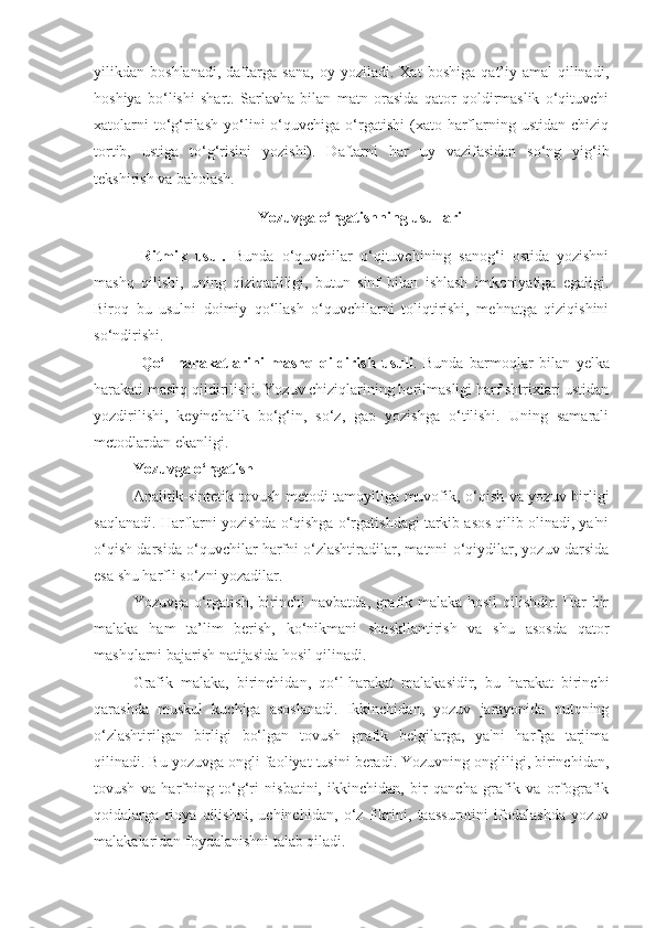 yilikdan   boshlanadi,   daftarga   sana,   oy   yoziladi.   Xat   boshiga   qat’iy-amal   qilinadi,
hoshiya   bo‘lishi   shart.   Sarlavha   bilan   matn   orasida   qator   qoldirmaslik   o‘qituvchi
xatolarni  to‘g‘rilash   yo‘lini   o‘quvchiga  o‘rgatishi  (xato  harflarning  ustidan  chiziq
tortib,   ustiga   to‘g‘risini   yozishi).   Daftarni   har   uy   vazifasidan   so‘ng   yig‘ib
tekshirish va baholash.
Yozuvga o‘rgatishning usullari
Ritmik   usul.   Bunda   o‘quvchilar   o‘qituvchining   sanog‘i   ostida   yozishni
mashq   qilishi,   uning   qiziqarliligi,   butun   sinf   bilan   ishlash   imkoniyatiga   egaligi.
Biroq   bu   usulni   doimiy   qo‘llash   o‘quvchilarni   toliqtirishi,   mehnatga   qiziqishini
so‘ndirishi.
Qo‘l   harakatlarini   mashq   qildirish   usuli .   Bunda   barmoqlar   bilan   yel ka
harakati mashq qildirilishi. Yozuv chiziqlarining berilmasligi harf shtrixlari ustidan
yozdirilishi,   keyinchalik   bo‘g‘in,   so‘z,   gap   yozishga   o‘tilishi.   Uning   samarali
mctodlardan ekanligi.
Yozuvga o‘rgatish
Analitik-sintеtik tovush mеtodi tamoyiliga muvofik, o‘qish va yozuv birligi
saqlanadi. Harflarni yozishda o‘qishga o‘rgatishdagi tarkib asos qilib olinadi, ya'ni
o‘qish darsida o‘quvchilar harfni o‘zlashtiradilar, matnni o‘qiydilar, yozuv darsida
esa shu harfli so‘zni yozadilar.
Yozuvga o‘rgatish, birinchi navbatda, grafik malaka hosil  qilishdir. Har bir
malaka   ham   ta’lim   bеrish,   ko‘nikmani   shaskllantirish   va   shu   asosda   qator
mashqlarni bajarish natijasida hosil qilinadi.
Grafik   malaka,   birinchidan,   qo‘l-harakat   malakasidir,   bu   harakat   birinchi
qarashda   muskul   kuchiga   asoslanadi.   Ikkinchidan,   yozuv   jarayonida   nutqning
o‘zlashtirilgan   birligi   bo‘lgan   tovush   grafik   bеlgilarga,   ya'ni   harfga   tarjima
qilinadi. Bu yozuvga ongli faoliyat tusini bеradi. Yozuvning ongliligi, birinchidan,
tovush   va   harfning   to‘g‘ri   nisbatini,   ikkinchidan,   bir   qancha   grafik   va   orfografik
qoidalarga   rioya   qilishni,   uchinchidan,   o‘z   fikrini,   taassurotini   ifodalashda   yozuv
malakalaridan foydalanishni talab qiladi. 