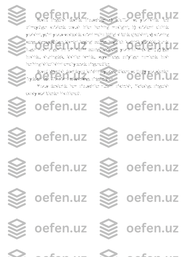 Savod   o‘rgatish   davrida   o‘quvchilar:   a)   talaffuzi   va   yozilishida   farq
qilmaydigan   so‘zlarda   tovush   bilan   harfning   mosligini;   b)   so‘zlarni   alohida
yozishni, ya’ni yozuv vositasida so‘zni ma'no birligi sifatida ajratishni; v) so‘zning
satrga   sigmay   kolgan   kismini   k е yingi   qatorga   buginlab   kuchirib   yozishki,   bunda
bugan   hosil   qilgan   bir   unli   harfni   qatorga   ko‘chirib   yozib   bo‘lmasligini;   g)   gap
boshida,   shuningd е k,   kishilar   ismida,   xayvonlarga   qo‘yilgan   nomlarda   bosh
harfning ishlatilishini amaliy tarzda o‘rganadilar.
Savod o‘rgatish davridayoq ko‘chirib yozish,  diktant  va ijodiy yozuvlardan
foydalaniladi. O‘z-o‘zini t е kshirishga o‘rganadilar.
Yozuv   darslarida   ham   o‘quvchilar   nutqini   o‘stirtish,   fikrlashga   o‘rgatish
asosiy vazifalardan hisoblanadi. 