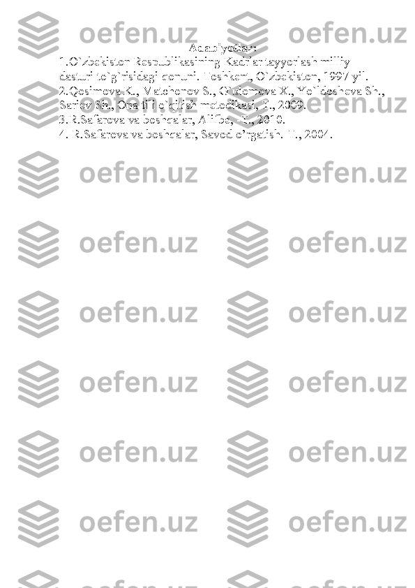 Adabiyotlar:
1.O`zb е kiston R е spublikasining Kadrlar tayyorlash milliy 
dasturi to`g`risidagi qonuni. Toshk е nt, O`zb е kiston, 1997 yil.
2.Qosimova K., Matchonov S., G`ulomova X., Yo`ldosh е va Sh.,
Sari е v Sh., Ona tili o`qitish m е todikasi, T., 2009.
3.R.Safarova va boshqalar, Alifbe, -T., 2010.
4. R.Safarova va boshqalar, Savod o’rgatish.-T., 2004. 