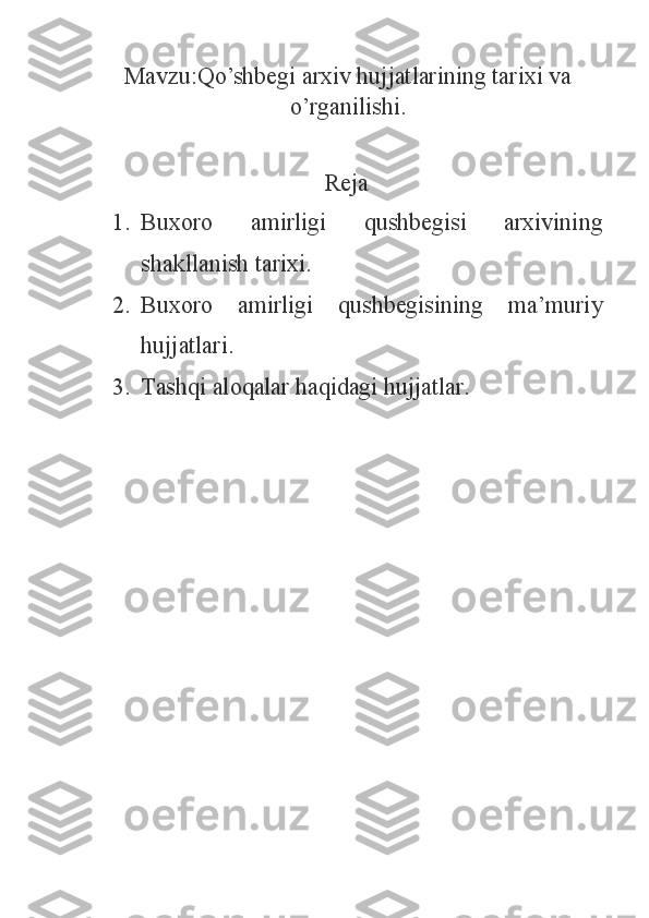 Mavzu: Qo’shbegi arxiv hujjatlarining tarixi va
o’rganilishi.
Reja
1. Buxoro   amirligi   qushbegisi   arxivining
shakllanish tarixi.
2. Buxoro   amirligi   qushbegisining   ma’muriy
hujjatlari.
3. Tashqi aloqalar haqidagi hujjatlar. 