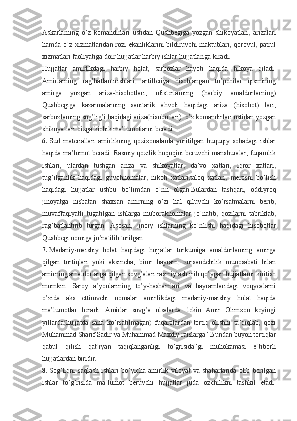 Askarlarning   o’z   komandirlari   ustidan   Qushbegiga   yozgan   shikoyatlari,   arizalari
hamda o’z xizmatlaridan rozi ekanliklarini bildiruvchi maktublari, qorovul, patrul
xizmatlari faoliyatiga doir hujjatlar harbiy ishlar hujjatlariga kiradi.
Hujjatlar   amirlikdagi   harbiy   holat,   sarbozlar   hayoti   haqida   hikoya   qiladi.
Amirlarning   rag’batlantirishlari,   artilleriya   hisoblangan   to’pchilar   qismining
amirga   yozgan   ariza-hisobotlari,   ofisterlarning   (harbiy   amaldorlarning)
Qushbegiga   kazarmalarning   sanitarik   ahvoli   haqidagi   ariza   (hisobot)   lari,
sarbozlarning sog’lig’i haqidagi ariza(hisobotlari), o’z komandirlari ustidan yozgan
shikoyatlari bizga kichik ma’lumotlarni beradi.
6.   Sud   materiallari   amirlikning   qozixonalarda   yuritilgan   huquqiy   sohadagi   ishlar
haqida ma’lumot beradi. Rasmiy qozilik huquqini beruvchi manshuralar, fuqarolik
ishlari,   ulardan   tushgan   ariza   va   shikoyatlar,   da’vo   xatlari,   iqror   xatlari,
tug’ilganlik   haqidagi   guvohnomalar,   nikoh   xatlari,taloq   xatlari,   merosni   bo’lish
haqidagi   hujjatlar   ushbu   bo’limdan   o’rin   olgan.Bulardan   tashqari,   oddiyroq
jinoyatga   nisbatan   shaxsan   amirning   o’zi   hal   qiluvchi   ko’rsatmalarni   berib,
muvaffaqiyatli   tugatilgan   ishlarga   muboraknomalar   jo’natib,   qozilarni   tabriklab,
rag’batlantirib   turgan.   Asosan,   jinoiy   ishlarning   ko’rilishi   haqidagi   hisobotlar
Qushbegi nomiga jo’natilib turilgan.
7.   Madaniy-maishiy   holat   haqidagi   hujjatlar   turkumiga   amaldorlarning   amirga
qilgan   tortiqlari   yoki   aksincha,   biror   bayram,   xursandchilik   munosabati   bilan
amirning amaldorlarga qilgan sovg’alari rasmiylashtirib qo’ygan hujjatlarni kiritish
mumkin.   Saroy   a’yonlarining   to’y-hashamlari   va   bayramlaridagi   voqyealarni
o’zida   aks   ettiruvchi   nomalar   amirlikdagi   madaniy-maishiy   holat   haqida
ma’lumotlar   beradi.   Amirlar   sovg’a   olsalarda,   lekin   Amir   Olimxon   keyingi
yillarda(hujjatda   sana   ko’rsatilmagan)   fuqarolardan   tortiq   olishni   ta’qiqlab,   qozi
Muhammad Sharif Sadir va Muhammad Maxdiy raislarga “Bundan buyon tortiqlar
qabul   qilish   qat’iyan   taqiqlanganligi   to’grisida”gi   muhokamasi   e’tiborli
hujjatlardan biridir.
8.   Sog’liqni   saqlash   ishlari   bo’yicha   amirlik   viloyat   va   shaharlarida   olib   borilgan
ishlar   to’g’risida   ma’lumot   beruvchi   hujjatlar   juda   ozchilikni   tashkil   etadi. 