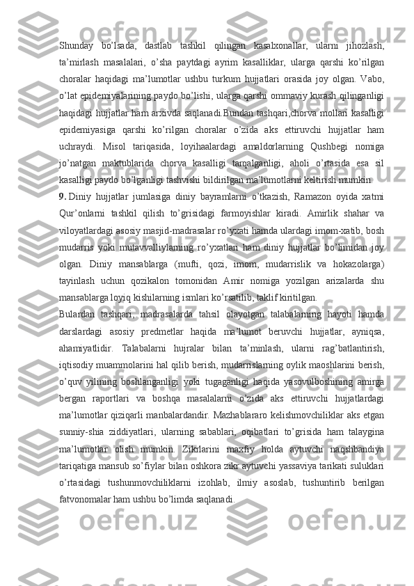 Shunday   bo’lsada,   dastlab   tashkil   qilingan   kasalxonallar,   ularni   jihozlash,
ta’mirlash   masalalari,   o’sha   paytdagi   ayrim   kasalliklar,   ularga   qarshi   ko’rilgan
choralar   haqidagi   ma’lumotlar   ushbu   turkum   hujjatlari   orasida   joy   olgan.   Vabo,
o’lat epidemiyalarining paydo bo’lishi, ularga qarshi ommaviy kurash qilinganligi
haqidagi hujjatlar ham arxivda saqlanadi.Bundan  tashqari,chorva mollari kasalligi
epidemiyasiga   qarshi   ko’rilgan   choralar   o’zida   aks   ettiruvchi   hujjatlar   ham
uchraydi.   Misol   tariqasida,   loyihaalardagi   amaldorlarning   Qushbegi   nomiga
jo’natgan   maktublarida   chorva   kasalligi   tarqalganligi,   aholi   o’rtasida   esa   sil
kasalligi paydo bo’lganligi tashvishi bildirilgan ma’lumotlarni keltirish mumkin.
9.   Diniy   hujjatlar   jumlasiga   diniy   bayramlarni   o’tkazish,   Ramazon   oyida   xatmi
Qur’onlarni   tashkil   qilish   to’grisidagi   farmoyishlar   kiradi.   Amirlik   shahar   va
viloyatlardagi asosiy masjid-madrasalar ro’yxati hamda ulardagi imom-xatib, bosh
mudarris   yoki   mutavvalliylarning   ro’yxatlari   ham   diniy   hujjatlar   bo’limidan   joy
olgan.   Diniy   mansablarga   (mufti,   qozi,   imom,   mudarrislik   va   hokazolarga)
tayinlash   uchun   qozikalon   tomonidan   Amir   nomiga   yozilgan   arizalarda   shu
mansablarga loyiq kishilarning ismlari ko’rsatilib, taklif kiritilgan.
Bulardan   tashqari,   madrasalarda   tahsil   olayotgan   talabalarning   hayoti   hamda
darslardagi   asosiy   predmetlar   haqida   ma’lumot   beruvchi   hujjatlar,   ayniqsa,
ahamiyatlidir.   Talabalarni   hujralar   bilan   ta’minlash,   ularni   rag’batlantirish,
iqtisodiy muammolarini hal qilib berish, mudarrislarning oylik maoshlarini berish,
o’quv   yilining   boshlanganligi   yoki   tugaganligi   haqida   yasovulboshining   amirga
bergan   raportlari   va   boshqa   masalalarni   o’zida   aks   ettiruvchi   hujjatlardagi
ma’lumotlar qiziqarli  manbalardandir. Mazhablararo kelishmovchiliklar  aks  etgan
sunniy-shia   ziddiyatlari,   ularning   sabablari,   oqibatlari   to’grisida   ham   talaygina
ma’lumotlar   olish   mumkin.   Zikrlarini   maxfiy   holda   aytuvchi   naqshbandiya
tariqatiga mansub so’fiylar bilan oshkora zikr aytuvchi yassaviya tarikati suluklari
o’rtasidagi   tushunmovchiliklarni   izohlab,   ilmiy   asoslab,   tushuntirib   berilgan
fatvonomalar ham ushbu bo’limda saqlanadi. 