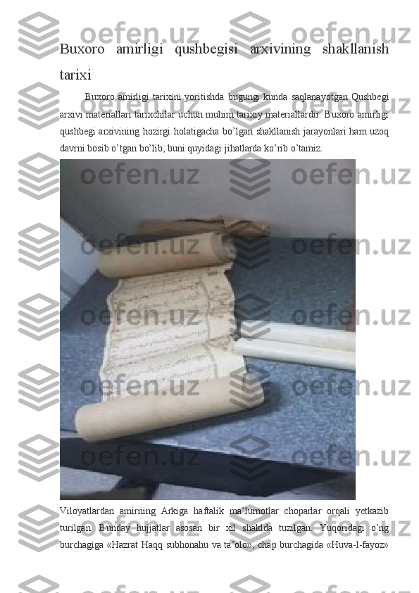 Buxoro   amirligi   qushbegisi   arxivining   shakllanish
tarixi
Buxoro   amirligi   tarixini   yoritishda   bugungi   kunda   saqlanayotgan   Qushbegi
arxivi materiallari tarixchilar uchun muhim tarixiy materiallardir. Buxoro amirligi
qushbegi arxivining hozirgi holatigacha bo’lgan shakllanish jarayonlari ham uzoq
davrni bosib o’tgan bo’lib, buni quyidagi jihatlarda ko’rib o’tamiz.
Viloyatlardan   amirning   Arkiga   haftalik   ma’lumotlar   choparlar   orqali   yetkazib
turilgan.   Bunday   hujjatlar   asosan   bir   xil   shaklda   tuzilgan.   Yuqoridagi   o’ng
burchagiga «Hazrat Haqq subhonahu va ta’olo», chap burchagida «Huva-l-fayoz» 