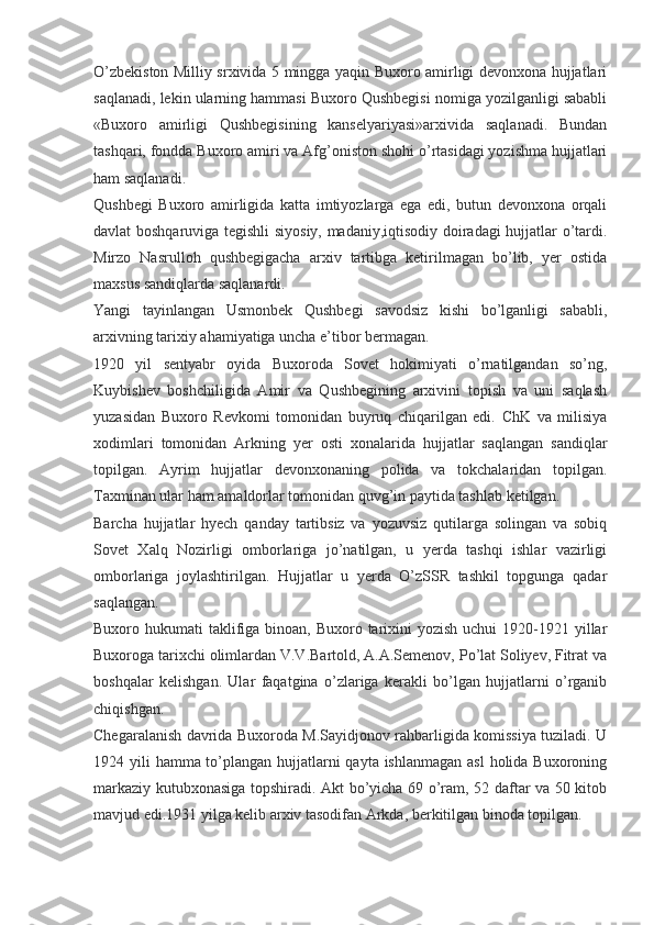 O’zbekiston Milliy srxivida 5 mingga yaqin Buxoro amirligi devonxona hujjatlari
saqlanadi, lekin ularning hammasi Buxoro Qushbegisi nomiga yozilganligi sababli
«Buxoro   amirligi   Qushbegisining   kanselyariyasi»arxivida   saqlanadi.   Bundan
tashqari, fondda Buxoro amiri va Afg’oniston shohi o’rtasidagi yozishma hujjatlari
ham saqlanadi.
Qushbegi   Buxoro   amirligida   katta   imtiyozlarga   ega   edi,   butun   devonxona   orqali
davlat boshqaruviga tegishli siyosiy, madaniy,iqtisodiy doiradagi hujjatlar o’tardi.
Mirzo   Nasrulloh   qushbegigacha   arxiv   tartibga   ketirilmagan   bo’lib,   yer   ostida
maxsus sandiqlarda saqlanardi.
Yangi   tayinlangan   Usmonbek   Qushbegi   savodsiz   kishi   bo’lganligi   sababli,
arxivning tarixiy ahamiyatiga uncha e’tibor bermagan.
1920   yil   sentyabr   oyida   Buxoroda   Sovet   hokimiyati   o’rnatilgandan   so’ng,
Kuybishev   boshchiligida   Amir   va   Qushbegining   arxivini   topish   va   uni   saqlash
yuzasidan   Buxoro   Revkomi   tomonidan   buyruq   chiqarilgan   edi.   ChK   va   milisiya
xodimlari   tomonidan   Arkning   yer   osti   xonalarida   hujjatlar   saqlangan   sandiqlar
topilgan.   Ayrim   hujjatlar   devonxonaning   polida   va   tokchalaridan   topilgan.
Taxminan ular ham amaldorlar tomonidan quvg’in paytida tashlab ketilgan.
Barcha   hujjatlar   hyech   qanday   tartibsiz   va   yozuvsiz   qutilarga   solingan   va   sobiq
Sovet   Xalq   Nozirligi   omborlariga   jo’natilgan,   u   yerda   tashqi   ishlar   vazirligi
omborlariga   joylashtirilgan.   Hujjatlar   u   yerda   O’zSSR   tashkil   topgunga   qadar
saqlangan.
Buxoro hukumati  taklifiga binoan, Buxoro tarixini  yozish uchui  1920-1921 yillar
Buxoroga tarixchi olimlardan V.V.Bartold, A.A.Semenov, Po’lat Soliyev, Fitrat va
boshqalar   kelishgan.   Ular   faqatgina   o’zlariga   kerakli   bo’lgan   hujjatlarni   o’rganib
chiqishgan.
Chegaralanish davrida Buxoroda M.Sayidjonov rahbarligida komissiya tuziladi. U
1924 yili  hamma to’plangan hujjatlarni qayta ishlanmagan asl  holida Buxoroning
markaziy kutubxonasiga topshiradi. Akt bo’yicha 69 o’ram, 52 daftar va 50 kitob
mavjud edi.1931 yilga kelib arxiv tasodifan Arkda, berkitilgan binoda topilgan. 