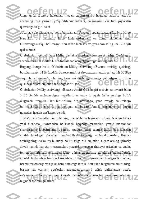 Unga   qadar   Buxoro   hukumati   muzeyi   xodimlari   bu   haqidagi   xabarni   eshitib,
arxivning   teng   yarmini   yo’q   qilib   yuborishadi,   qolganlarini   esa   turli   joylardan
qidirishga to’g’ri keldi.
Albatta, ko’p narsalar yo’qolib bo’lgan edi. Arxivni topgan shaxslardan biri Mirzo
Nasrulloh   o’z   davrining   fidoiy   kishilaridan   edi   va   uning   islohotlari   amir
Olimxonga ma’qul bo’lmagan, shu sabab Kolesov voqyeasidan so’ng uni 1918 yili
qatl ettiradi.
O’zbekiston   Respublikasi   Milliy   davlat   arxividagi   «Buxoro   Amirligi   Qushbegisi
arxivi» sarlavhasi bilan I-126 fondda saqlanayotgan hujjatlarning tavsifi.
Bugungi   kunga   kelib,   O’zbekiston   Milliy   arxivining   «Buxoro   amirligi   qushbegi
boshkarmasi» I-126 fondida Buxoro amirligi devonxonasi arxiviga tegishli 5000ga
yaqin   hujjat   saqlanib,   ularning   hammasi   qushbegi   nomiga   yuborilganligi   uchun
qushbegi arxivi hujjatlari tarkibiga kiritilgan.
O’zbekiston  Milliy arxividagi «Buxoro Amiri  Qushbegisi  arxivi» sarlavhasi  bilan
I-126   fondda   saqlanayotgan   hujjatlarni   umumiy   to’qqizta   katta   guruhga   bo’lib
o’rganish   mumkin.   Har   bir   bo’lim,   o’z   navbatida,   yana   mayda   bo’limlarga
bo’linadi.   Qayd   raqamlariga   berilgan   so’zboshisi   fondda   saqlanayotgan   hujjat
nusxalari haqida ma’lumot beradi:
1.   Ma’muriy   hujjatlar:   Amirlarning   mansablarga   tayinlash   to’grisidagi   yorliklari
yoki   aksincha,   mansabdan   bo’shatish   haqidagi   farmonlari   yoxud   mansabdor
shaxslarning   lavozimlarini   oshirish,   sadoqat   bilan   xizmat   kilib,   boshqalardan
ajralib   turadigan   shaxslarni   mukofotlash   haqidagi   muboraknomalar,   Buxoro
amirligining   ma’muriy-hududiy   bo’linishiga   oid   hujjatlar,   fuqarolarning   ijtimoiy
ahvoli  hamda  hayotiy  muammolari   yuzasidan  yozgan  shikoyat   arizalari   va  davlat
tomonidan qilingan qurilishlar, tabiiy ofatlar, zilzilalarni zararlarini bartaraf etish,
amirlik   hududidagi   transport   masalalarini   hal   etish   yuzasidan   berilgan   farmonlar,
har xil mavzudagi vasiqalar ham turkumga kiradi. Shu bilan birgalikda amirlikdagi
barcha   ish   yuritish   qog’ozlari   raqamlanib,   qayd   qilish   daftarlariga   yozib,
ro’yxatdan o’tkazib borilgan. Ana shu daftarlar ham birinchi turkum — ma’muriy
hujjatlar turkumiga kiradi. 