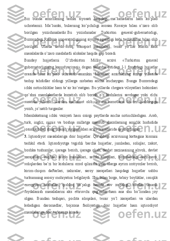 Biz   bunda   amirlikning   tashki   siyosati   haqidagi   ma’lumatlarni   ham   ko’plab
uchratamiz.   Ma’lumki,   bularning   ko’pchiligi   asosan   Rossiya   bilan   o’zaro   olib
borilgan   yozishmalardir.Bu   yozishmalar   Turkiston   general-gubernatorligi,
Buxorodagi Rossiya imperatorligining siyosiy agentligi kabi tashkilotlar bilan olib
borilgan.   Ularda   savdo-sotiq,   transport   masalalari,   temir   yo’llar   kurish   kabi
masalalarda o’zaro maslahatli alokalar haqida gap boradi.
Bunday   hujjatlarni   O’zbekiston   Milliy   arxivi   «Turkiston   general
gubernatorligining  kanselyariyasi»   degan   sarlavha   ostidagi   I-1  fondidagi   hujjatlar
orasida   ham   ko’plab   uchratish   mumkin.   Masalan,   amirlikning   oxirgi   yillarida
tashqi   tahdidlar   oldingi   yillarga   nisbatan   ancha   kuchaygan.   Bunga   Buxorodagi
ichki notinchliklar ham ta’sir ko’rsatgan. Bu yillarda chegara viloyatlari hokimlari
qo’shni   mamlakatlarda   kuzatish   olib   borish   o’z   kishilarini   savdogar   yoki   elchi
suratida   yuborib,   ulardan   ma’lumot   olib,   bu   ma’lumotlarni   tez-tez   qushbegiga
yozib, jo’natib turganlar.
Mamlakatning   ichki   vaziyati   ham   oxirgi   paytlarda   ancha   notinchlashgan.   Arab,
turk,   ingliz,   nimis   va   boshqa   millatga   mansub   shaxslarning   amirlik   hududida
josuslik bilan shug’ullanib yurganliklari arxiv hujjatlarida qayd qilingan.
3.   Iqtisodiyot   masalalariga   doir   hujjatlar.   Qo’shbegi   arxivining   kattagina   kismini
tashkil   etadi.   Iqtisodiyotga   tegishli   barcha   hujjatlar,   jumladan,   soliqlar,   zakot,
boshka   tushumlar,   ijaraga   berish,   ijaraga   olish,   davlat   xazinasining   ahvoli,   davlat
xarajatlari,   vaqflar,   savdo   masalalari,   savdo   aloqalari,   bozorlardagi   narx-navo,
soliqlardan ba’zi bir  kishilarni  ozod qilinishi  yoki  ularga ayrim imtiyozlar  berish,
kirim-chiqim   daftarlari,   zahiralar,   saroy   xarajatlari   haqidagi   hujjatlar   ushbu
turkumning asosiy mohiyatini belgilaydi. Shu bilan birga, tabiiy boyliklar, issiqlik
energiyasi   zaxiralari,   qishloq   xo’jaligi   hamda   suv   xo’jaligi,   suvdan   unumli
foydalanish   masalalarini   aks   ettiruvchi   qog’ozlar   ham   ana   shu   bo’limdan   joy
olgan.   Bundan   tashqari,   pochta   aloqalari,   temir   yo’l   xarajatlari   va   ulardan
keladigan   daromadlar,   bojxona   faoliyatiga   doir   hujjatlar   ham   iqtisodiyot
masalalariga doir turkumga kiradi. 