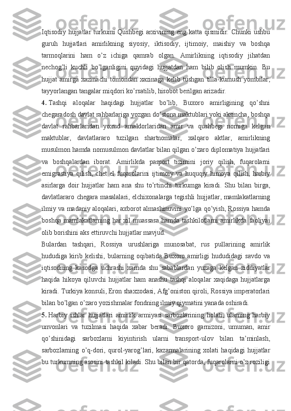 Iqtisodiy hujjatlar  turkumi Qushbegi  arxivining eng katta qismidir. Chunki  ushbu
guruh   hujjatlari   amirlikning   siyosiy,   iktisodiy,   ijtimoiy,   maishiy   va   boshqa
tarmoqlarini   ham   o’z   ichiga   qamrab   olgan.   Amirlikning   iqtisodiy   jihatdan
nechog’li   kuchli   bo’lganligini   quyidagi   hujjatdan   ham   bilib   olish   mumkin.   Bu
hujjat   amirga   xazinachi   tomondan   xazinaga   kelib   tushgan   tilla-kumush   yombilar,
tayyorlangan tangalar miqdori ko’rsatilib, hisobot berilgan arizadir.
4.   Tashqi   aloqalar   haqidagi   hujjatlar   bo’lib,   Buxoro   amirligining   qo’shni
chegaradosh davlat rahbarlariga yozgan do’stona maktublari yoki aksincha, boshqa
davlat   rahbarlaridan   yoxud   amaldorlaridan   amir   va   qushbegi   nomiga   kelgan
maktublar,   davlatlararo   tuzilgan   shartnomalar,   xalqaro   aktlar,   amirlikning
musulmon hamda nomusulmon davlatlar bilan qilgan o’zaro diplomatiya hujjatlari
va   boshqalardan   iborat.   Amirlikda   pasport   tizimini   joriy   qilish,   fuqarolarni
emigrastiya   qilish,   chet   el   fuqarolarini   ijtimoiy   va   huquqiy   himoya   qilish,   harbiy
asirlarga   doir   hujjatlar   ham   ana   shu   to’rtinchi   turkumga   kiradi.   Shu   bilan   birga,
davlatlararo chegara masalalari, elchixonalarga tegishli hujjatlar, mamlakatlarning
ilmiy va madaniy aloqalari, axborot almashinuvini yo’lga qo’yish, Rossiya hamda
boshqa  mamlakatlarning  har   xil   muassasa   hamda  tashkilotlarni   amirlikda  faoliyai
olib borishini aks ettiruvchi hujjatlar mavjud.
Bulardan   tashqari,   Rossiya   urushlariga   munosabat,   rus   pullarining   amirlik
hududiga   kirib   kelishi,   bularning   oqibatida   Buxoro   amirligi   hududidagi   savdo   va
iqtisodning   kasodga   uchrashi   xamda   shu   sabablardan   yuzaga   kelgan   ziddiyatlar
haqida   hikoya   qiluvchi   hujjatlar   ham   anashu   tashqi   aloqalar   xaqidaga   hujjatlarga
kiradi. Turkiya konsuli, Eron shaxzodasi, Afg’oniston qiroli, Rossiya imperatorlari
bilan bo’lgan o’zaro yozishmalar fondning ilmiy qiymatini yanada oshiradi.
5.   Harbiy   ishlar   hujjatlari   amirlik   armiyasi   sarbozlarining   holati,   ularning   harbiy
unvonlari   va   tuzilmasi   haqida   xabar   beradi.   Buxoro   garnizoni,   umuman,   amir
qo’shinidagi   sarbozlarni   kiyintirish   ularni   transport-ulov   bilan   ta’minlash,
sarbozlarning   o’q-dori,   qurol-yarog’lari,   kazarmalarining   xolati   haqidagi   hujjatlar
bu turkumning asosini tashkil kiladi. Shu bilan bir qatorda, fuqarolarni o’z roziligi 