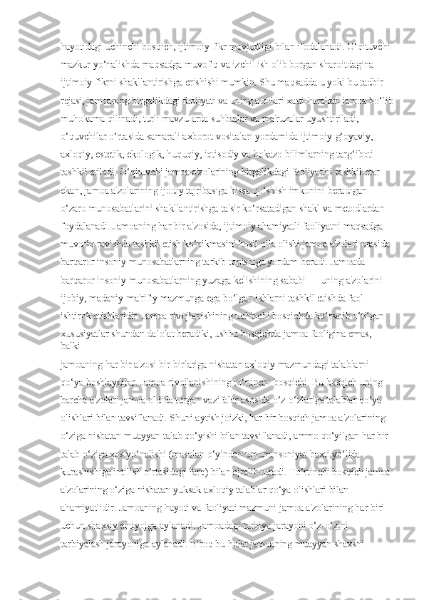 hayotidagi uchinchi bosqich, ijtimoiy fikr mavjudligi bilan ifodalanadi. O‘qituvchi 
mazkur yo‘nalishda maqsadga muvofiq va izchil ish olib borgan sharoitdagina 
ijtimoiy fikrni shakllantirishga erishishi mumkin. Shu maqsadda u yoki bu tadbir 
rejasi, jamoaning birgalikdagi faoliyati va uning a'zolari xatti-harakati jamoa bo‘lib
muhokama qilinadi, turli mavzularda suhbatlar va ma'ruzalar uyushtiriladi, 
o‘quvchilar o‘rtasida samarali axborot vositalari yordamida ijtimoiy-g‘oyaviy, 
axloqiy, estetik, ekologik, huquqiy, iqtisodiy va hokazo bilimlarning targ‘iboti 
tashkil etiladi. O‘qituvchi jamoa a'zolarining birgalikdagi faoliyatini tashkil etar 
ekan, jamoa a'zolarining ijodiy tajribasiga hissa qo‘shish imkonini beradigan 
o‘zaro munosabatlarini shakllantirishga ta'sir ko‘rsatadigan shakl va metodlardan 
foydalanadi. Jamoaning har bir a'zosida, ijtimoiy ahamiyatli faoliyatni maqsadga 
muvofiq ravishda tashkil etish ko‘nikmasini hosil qila olishi jamoa a'zolari orasida 
barqaror insoniy munosabatlarning tarkib topishiga yordam beradi. Jamoada 
barqaror insoniy munosabatlarning yuzaga kelishining sababi — uning a'zolarini 
ijobiy, madaniy-ma'rifiy mazmunga ega bo‘lgan ishlarni tashkil etishda faol 
ishtirok etishlaridir. Jamoa rivojlanishining uchinchi bosqichda ko‘rsatib o‘tilgan 
xususiyatlar shundan dalolat beradiki, ushbu bosqichda jamoa faoligina emas, 
balki 
jamoaning har bir a'zosi bir-birlariga nisbatan axloqiy mazmundagi talablarni 
qo‘ya boshlaydilar. Jamoa rivojlanishining to‘rtinchi bosqichi. Bu bosqich uning 
barcha a'zolari jamoa oldida turgan vazifalar asosida o‘z-o‘zlariga talablar qo‘ya 
olishlari bilan tavsiflanadi. Shuni aytish joizki, har bir bosqich jamoa a'zolarining 
o‘ziga nisbatan muayyan talab qo‘yishi bilan tavsiflanadi, ammo qo‘yilgan har bir 
talab o‘ziga xos yo‘nalishi (masalan o‘yindan umuminsoniyat baxti yo‘lida 
kurashishiga intilish o‘rtasidagi farq) bilan ajralib turadi. To‘rtinchi bosqich jamoa 
a'zolarining o‘ziga nisbatan yuksak axloqiy talablar qo‘ya olishlari bilan 
ahamiyatlidir. Jamoaning hayoti va faoliyati mazmuni jamoa a'zolarining har biri 
uchun shaxsiy ehtiyojga aylanadi. Jamoadagi tarbiya jarayoni o‘z-o‘zini 
tarbiyalash jarayoniga aylanadi. Biroq bu holat jamoaning muayyan shaxsni  