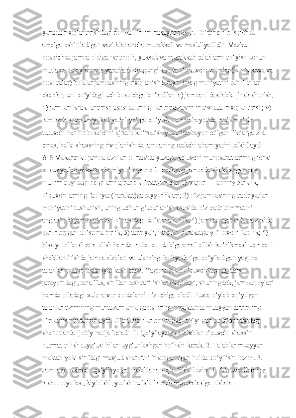 yanada rivojlantirishdagi roli va o‘rnini pasaytirmaydi. To‘rtinchi bosqichda 
amalga oshiriladigan vazifalar ancha murakkab va mas'uliyatlidir. Mazkur 
bosqichda jamoa oldiga istiqbolli, yuksak va murakkab talablarni qo‘yish uchun 
mutlaqo qulay sharoit yaratiladi. Bugungi kunda o‘qituvchi-olimlar (L.I.Nikova va 
boshqalar) bolalar jamoasining rivojlanish jarayonining mohiyatini tahlil qilar 
ekanlar, uni qo‘yidagi uch bosqichga bo‘ladilar: a) jamoani dastlabki jipslashtirish;
b) jamoani shakllantirish asosida uning har bir a'zosini individual rivojlantirish; v)
jamoaning umumiy faoliyatini yo‘lga qo‘yish. Jamoa hayotida muhim o‘rin 
tutuvchi har bir bosqichni ajratib ko‘rsatish yuqorida bayon etilgan fikrlarga zid 
emas, balki shaxsning rivojlanishida jamoaning etakchi ahamiyatini ta'kidlaydi. 
A.S.Makarenko jamoa a'zolari o‗rtasida yuzaga keluvchi munosabatlarining ichki 
xususiyatlariga katta ahamiyat bergan edi. Pedagog jamoada shakllangan eng 
muhim quyidagi belgilarni ajratib ko‘rsatgan edi: 1) major — doimiy tetiklik, 
o‘quvchilarning faoliyat (harakat)ga tayyorliklari; 2) o‘z jamoasining qadriyatlari 
mohiyatini tushunish, uning uchun g‘ururlanish asosida o‘z qadr-qimmatini 
anglash; 3) jamoa a'zolari o‘rtasidagi do‘stona birlik; 4) jamoaning har bir a'zosida 
qaror topgan do‘stona birlik; 5) tarbiyali, ishchan harakatga yo‘llovchi faollik; 6) 
hissiyotni boshqara olish hamda muloqot odobiga amal qilish ko‘nikmasi. Jamoani
shakllantirishda jamoa a'zolari va ularning faoliyatlariga qo‘yiladigan yagona 
talablar muhim ahamiyat kasb etadi. Yagona talab o‘quvchilarning dars 
jarayonidagi, tanaffus, sinfdan tashqari ishlar vaqtidagi, shuningdek, jamoat joylari
hamda oiladagi xulq-atvor qoidalarni o‘z ichiga oladi. Puxta o‘ylab qo‘yilgan 
talablar tizimining muntazam amalga oshirilishi maktabda muayyan tartibning 
o‘rnatilishini ta'minlaydi. O‘qituvchilar tomonidan qo‘yilgan talablar quyidagi 
sharoitlarda ijobiy natija beradi: 1. Qo‘yilayotgan talablar o‘quvchi shaxsini 
hurmat qilish tuyg‘usi bilan uyg‘unlashgan bo‘lishi kerak. 2. Talablar muayyan 
maktab yoki sinfdagi mavjud sharoitni hisobga olgan holda qo‘yilishi lozim. 3. 
Jamoaga nisbatan qo‘yilayotgan talablar aniq bo‘lishi lozim. 4. O‘quvchilarning 
tashqi qiyofasi, kiyinishi, yurish-turishi hamda muomalasiga nisbatan  