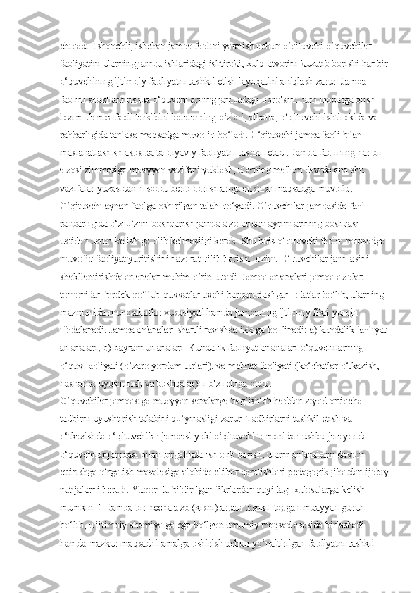 chiqadi. Ishonchli, ishchan jamoa faolini yaratish uchun o‘qituvchi o‘quvchilar 
faoliyatini ularning jamoa ishlaridagi ishtiroki, xulq-atvorini kuzatib borishi har bir
o‘quvchining ijtimoiy faoliyatni tashkil etish layoqatini aniqlash zarur. Jamoa 
faolini shakllantirishda o‘quvchilarning jamoadagi obro‘sini ham inobatga olish 
lozim. Jamoa faoli tarkibini bolalarning o‘zlari, albatta, o‘qituvchi ishtirokida va 
rahbarligida tanlasa maqsadga muvofiq bo‘ladi. O‘qituvchi jamoa faoli bilan 
maslahatlashish asosida tarbiyaviy faoliyatni tashkil etadi. Jamoa faolining har bir 
a'zosi zimmasiga muayyan vazifani yuklash, ularning ma'lum davrda ana shu 
vazifalar yuzasidan hisobot berib borishlariga erishish maqsadga muvofiq. 
O‘qituvchi aynan faolga oshirilgan talab qo‘yadi. O‘quvchilar jamoasida faol
rahbarligida o‘z-o‘zini boshqarish jamoa a'zolaridan ayrimlarining boshqasi 
ustidan ustun kelishiga olib kelmasligi kerak. Shu bois o‘qituvchi faolni maqsadga 
muvofiq faoliyat yuritishini nazorat qilib borishi lozim. O‘quvchilar jamoasini 
shakllantirishda an'analar muhim o‘rin tutadi. Jamoa an'analari jamoa a'zolari 
tomonidan birdek qo‘llab-quvvatlanuvchi barqarorlashgan odatlar bo‘lib, ularning 
mazmunida munosabatlar xususiyati hamda jamoaning ijtimoiy fikri yorqin 
ifodalanadi. Jamoa an'analari shartli ravishda ikkiga bo‗linadi: a) kundalik faoliyat
an'analari; b) bayram an'analari. Kundalik faoliyat an'analari o‘quvchilarning 
o‘quv faoliyati (o‘zaro yordam turlari), va mehnat faoliyati (ko‘chatlar o‘tkazish, 
hasharlar uyushtirish va boshqalar)ni o‘z ichiga oladi. 
O‘quvchilar jamoasiga muayyan sanalarga bag‘ishlab haddan ziyod ortiqcha 
tadbirni uyushtirish talabini qo‘ymasligi zarur. Tadbirlarni tashkil etish va 
o‘tkazishda o‘qituvchilar jamoasi yoki o‘qituvchi tomonidan ushbu jarayonda 
o‘quvchilar jamoasi bilan birgalikda ish olib borish, ularni an'analarni davom 
ettirishga o‘rgatish masalasiga alohida e'tibor qaratishlari pedagogik jihatdan ijobiy
natijalarni beradi. Yuqorida bildirilgan fikrlardan quyidagi xulosalarga kelish 
mumkin. 1. Jamoa bir necha a'zo (kishi)lardan tashkil topgan muayyan guruh 
bo‘lib, u ijtimoiy ahamiyatga ega bo‘lgan umumiy maqsad asosida birlashadi 
hamda mazkur maqsadni amalga oshirish uchun yo‘naltirilgan faoliyatni tashkil  