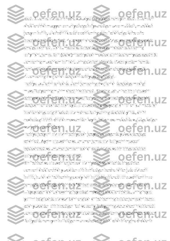 etadi. 2. Jamoa o‘zida bir necha xususiyat (belgi)larni namoyon etadi. 3. Jamoani 
shakllantirish muayyan qonuniyatlarga bo‘ysunadigan uzoq muddatli, murakkab 
jarayon bo‘lib, u ko‘pchilik tadqiqotchilarning e'tirof etishlariga ko‘ra to‘rt 
bosqichdan iborat bo‘ladi. 4. Jamoani shakllantirish o‘ziga xos metodika asosida 
amalga oshriladi. Ushbu metodika doirasida jamoaga nisbatan talablarning 
qo‘yilishi, jamoa faoli (aktivi)ni tarbiyalash masalasi alohida ahamiyatga egadir. 5.
Jamoaning mustahkam bo‘lishi, uning a'zolari o‘rtasida o‘zaro yordam hamda 
hamkorlikning qaror topishida jamoa an'analari muhim ahamiyat kasb etadi. 
4. Jamoaning rivojlanish darajasini tarbiyaga bog‘liqligi.
Tarbiya usullarini tanlashda ularni jamoaning rivojlanish darajasiga mosligi 
muvaffaqiyatning muhim sharti hisoblanadi. Shuning uchun har bir o`qituvchi 
tarbiyaviy ishni sinfdagi jamoa muvaffaqiyatning munosabatlarini rivojlanishi 
darajasini aniqlashdan boshlaydi. o`qituvchining esa yangi sinf bilan kun marta ish
boshlanishiga to`g`ri keladi: o`z mehnat faoliyatining dastlabki yilida, sinfni 
navbatdagi bitirib chiqish mavsumidan keyin, ba`zan esa maktabda vujudga kelgan
vaziyat taqozosi bilan.
Tarbiya jarayoni o`z-o`zini tarbiyalash jarayoniga o`tganda yuksak darajaga 
erishiladi. Ayrim o`quvchilar va umuman jamoa o`z faoliyatini mustaqil 
rejalashtiradi va umuman jamoani tashkil etadi, o`ziga va bir-biriga talablar 
qo`yadi va o`z-o`zini nazorat qiladi.
Sinf rahbari va o`quvchilar jamoasi o`z niyatlari va ishlarida birgadirlar. 
Jamoani shakllantirish yuzasidan olib boriladigan barcha ishlar juda qiziqarli 
bo`lib, bu ish sinf rahbarining asosiy ishi bo`lib hisoblanadi. O`quvchilarni inoq 
jamoaga birlashtirgan mohir sinf rahbari qo`lida tarbiyalangan odam baxtlidir. 
Ulayayotgan kishi, shaxsning hayotdagi mavqeini shakllantirishda, uning hayot 
yo`lini belgilashda o`z vazifasini anglash siif rahbarining bolalar jamoasini barpo 
etish yuzasidan olib boradigan faol va qat`iy faoliyatning zarur sharti hisoblanadi. 
Jamoaning rivojlanish darajasini aniqlashda o`quvchilarning faqat sinfdan tashqari 
faoliyatida namoyon bo`ladigan munosabatlarini tahlil etish bilangina cheklanib  