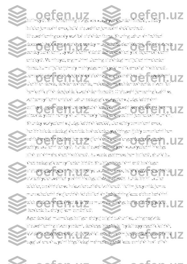 bo`lmaydi. Sinf rahbarinnng o`ziga xos xususiyati shundan iboratki, u oddiy 
bolalar jamoasini emas, balki o`quvchilar jamoasini shakllantiradi. 
O`quvchilarning asosiy vazifasi o`qishdan iborat. Shuning uchun sinf rahbari 
dastavval: bolalarning o`qishga qanday munosabatda ekanliklarini, o`zlarini darsda
qanday tutishlarini, uy vazifalarini sidqidildan bajarishlari yoki bajarmasliklarini 
aniqlaydi. Va nihoyat, eng muhimi ularning o`qishdagi mo`ljallari nimalardan 
iborat, bu mo`ljallar ijtimoiy mohiyatga molik yoki molik emasligi hisoblanadi. 
Jamoaning rivojlanish darajasini aniqlashning eng ishonchli usuli – o`quvchilarni 
ular bilan darsda, darsdan tashqarida, maktabda, maktabdan tashqarida o`zaro faol 
hamkorlik qilish darajasida kuzatishdan iboratdir. O`qituvchi jamoaning kuchli va 
zaif tamoyillarini aniqlash uchun pedagogik vaziyatlar vujudga keltirishni 
qo`llaydi. Lekin bunda shuni esda tutish kerakki, o`quvchi kamchiliklarini hamma 
o`rtasida yorqin namoyish uni ma`naviy halok etishi, qalbini jarohatlashi mumkin.
Shunday vaziyatlarni vujudga keltirish kerakki, ular salbiy tomonlarni emas, 
har bir bolada odatdagi sharoitda boshqalardan yashiringan ijobiy tomonlarini ham 
ochib bersin. Sinf rahbari jamoa rivojlanishining aniqlangan darajasiga qarab 
tarbiya usullarini tanlaydi. Bunda o`quvchilarning yosh xususiyatlarini hisobga 
olish qo`shimcha shart hisoblanadi. Bu xaqda gapirmasa ham bo`lardi, chunki bu 
shart pedagogik tamoyillardan biridir. Shu bilan birga ishni endi boshlagan 
o`qituvchi, ayniqsa sinf rahbari tarbiya usullarini emas, balki shakllarini tanlashda 
o`z tarbiyalanuvchilari yoshini hisobga olishi muhimdir. Bunda bir hil usullar 
talablar, topshiriqlar va hokazolar turlicha izohlanadi. Ta`lim jarayonida jamoa 
munosabatlarini rivojlantirish istiqbollari sinf rahbarining katta e`tibor berishini 
talab etadi. Jamoa faoliyatida ko`proq muomala qilishga bo`lgan ehtiyoj yotadi. 
Darslarda bu ehtiyoj kam qondiriladi.
Agar darsdagi muomalaga bo`lgan ehtiyoj to`g`ri tushunilsa, uning negizida 
o`quvchilarning o`zaro yordami, darslarga birgalikda foydali tayyorgarlik ko`rish, 
kiziqishlar buyicha mashg`ulotlar tashkil etiladi. Ta`lim jarayonidagi jamoatchilik 
tuyg`usi ana shu, ya`ni birgalikdagi mehnat bolalarda katta qoniqish hosil qilish  