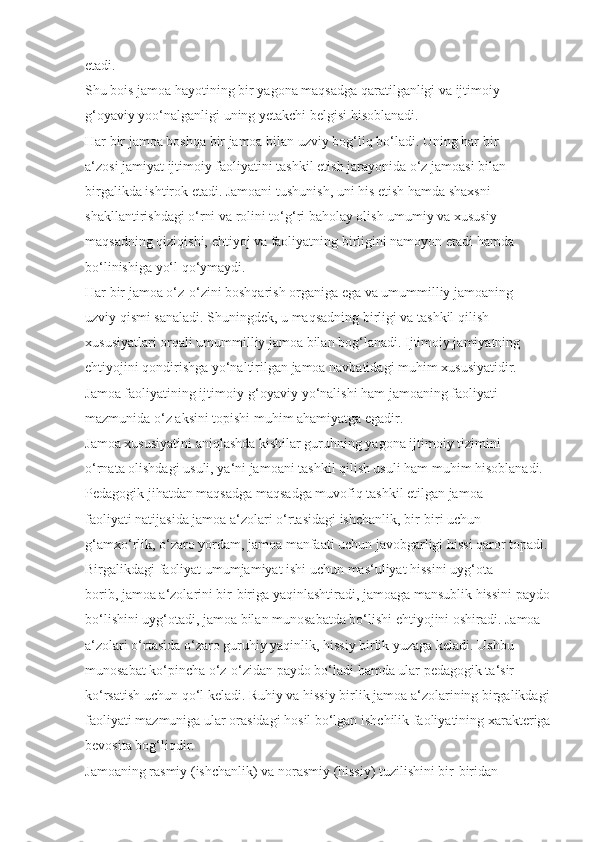 etadi. 
Shu bois jamoa hayotining bir yagona maqsadga qaratilganligi va ijtimoiy 
g‘oyaviy yoo‘nalganligi uning yetakchi belgisi hisoblanadi.
Har bir jamoa boshqa bir jamoa bilan uzviy bog‘liq bo‘ladi. Uning har bir 
a‘zosi jamiyat ijtimoiy faoliyatini tashkil etish jarayonida o‘z jamoasi bilan 
birgalikda ishtirok etadi. Jamoani tushunish, uni his etish hamda shaxsni 
shakllantirishdagi o‘rni va rolini to‘g‘ri baholay olish umumiy va xususiy 
maqsadning qiziqishi, ehtiyoj va faoliyatning birligini namoyon etadi hamda 
bo‘linishiga yo‘l qo‘ymaydi.
Har bir jamoa o‘z-o‘zini boshqarish organiga ega va umummilliy jamoaning 
uzviy qismi sanaladi. Shuningdek, u maqsadning birligi va tashkil qilish 
xususiyatlari orqali umummilliy jamoa bilan bog‘lanadi. Ijtimoiy jamiyatning 
ehtiyojini qondirishga yo‘naltirilgan jamoa navbatidagi muhim xususiyatidir. 
Jamoa faoliyatining ijtimoiy-g‘oyaviy yo‘nalishi ham jamoaning faoliyati 
mazmunida o‘z aksini topishi muhim ahamiyatga egadir.
Jamoa xususiyatini aniqlashda kishilar guruhning yagona ijtimoiy tizimini 
o‘rnata olishdagi usuli, ya‘ni jamoani tashkil qilish usuli ham muhim hisoblanadi.
Pedagogik jihatdan maqsadga maqsadga muvofiq tashkil etilgan jamoa 
faoliyati natijasida jamoa a‘zolari o‘rtasidagi ishchanlik, bir-biri uchun 
g‘amxo‘rlik, o‘zaro yordam, jamoa manfaati uchun javobgarligi hissi qaror topadi.
Birgalikdagi faoliyat umumjamiyat ishi uchun mas‘uliyat hissini uyg‘ota 
borib, jamoa a‘zolarini bir-biriga yaqinlashtiradi, jamoaga mansublik hissini paydo
bo‘lishini uyg‘otadi, jamoa bilan munosabatda bo‘lishi ehtiyojini oshiradi. Jamoa 
a‘zolari o‘rtasida o‘zaro guruhiy yaqinlik, hissiy birlik yuzaga keladi. Ushbu 
munosabat ko‘pincha o‘z-o‘zidan paydo bo‘ladi hamda ular pedagogik ta‘sir 
ko‘rsatish uchun qo‘l keladi. Ruhiy va hissiy birlik jamoa a‘zolarining birgalikdagi
faoliyati mazmuniga ular orasidagi hosil bo‘lgan ishchilik faoliyatining xarakteriga
bevosita bog‘liqdir.
Jamoaning rasmiy (ishchanlik) va norasmiy (hissiy) tuzilishini bir-biridan  