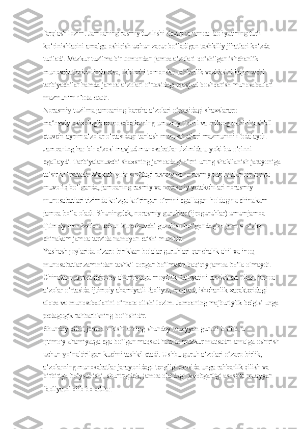 farqlash lozim. Jamoaning rasmiy tuzilishi deganda jamoa faoliyatining turli 
ko‘rinishlarini amalga oshirish uchun zarur bo‘ladigan tashkiliy jihatlari ko‘zda 
tutiladi. Mazkur tuzilma bir tomondan jamoa a‘zolari qo‘shilgan ishchanlik 
munosabatlarini ifoda etsa, ikkinchi tomondan rahbarlik vazifasini bajaruvchi 
tarbiyachilar hamda jamoa a‘zolari o‘rtasidagi mavjud boshqarish munosabatlari 
mazmunini ifoda etadi.
Norasmiy tuzilma jamoaning barcha a‘zolari o‘rtasidagi shaxslararo 
ma‘naviy psixologik munosabatlarning umumiy tizimi va mikroguruhini tashkil 
etuvchi ayrim a‘zolar o‘rtasidagi tanlash munosabatlari mazmunini ifodalaydi. 
Jamoaning har bir a‘zosi mavjud munosabatlar tizimida u yoki bu o‘rinni 
egallaydi. Tarbiyalanuvchi shaxsning jamoadagi o‘rni uning shakllanish jarayoniga
ta‘sir ko‘rsatadi. Maktab yoki sinfdagi rasmiy va norasmiy tuzilmalar bir-biriga 
muvofiq bo‘lganda, jamoaning rasmiy va norasmiy yetakchilari norasmiy 
munosabatlari tizimda ko‘zga ko‘ringan o‘rnini egallagan holdagina chinakam 
jamoa bo‘la oladi. Shuningdek, norasmiy guruhlar (ijroguruhlar) umumjamoa 
ijtimoiy manfaatlari uchun kurashuvchi guruhlar bo‘lgandagina jamoa o‘zini 
chinakam jamoa tarzida namoyon etishi mumkin.
Yashash joylarida o‘zaro birikkan bolalar guruhlari qanchalik ahil va inoq 
munosabatlar zaminidan tashkil topgan bo‘lmasin haqiqiy jamoa bo‘la olmaydi. 
Chinakam jamoa ijtimoiy ahamiyatga moyillik faoliyatini tashkil eta olish, jamoa 
a‘zolar o‘rtasida ijtimoiy ahamiyatli faoliyat, maqsad, ishchanlik xarakteridagi 
aloqa va munosabatlarini o‘rnata olishi lozim. Jamoaning majburiylik belgisi unga 
pedagogik rahbarlikning bo‘lishidir.
Shunday qilib, jamoa – kishilarning shunday muayyan guruhi bo‘lib, u 
ijtimoiy ahamiyatga ega bo‘lgan maqsad hamda mazkur maqsadni amalga oshirish 
uchun yo‘naltirilgan kuchni tashkil etadi. Ushbu guruh a‘zolari o‘zaro birlik, 
a‘zolarning munosabatlar jarayonidagi tengligi asosida unga rahbarlik qilish va 
birbiriga bo‘ysunishi, shuningdek, jamoa oldidagi javobgarligi asosida muayyan 
faoliyatni olib boradilar. 